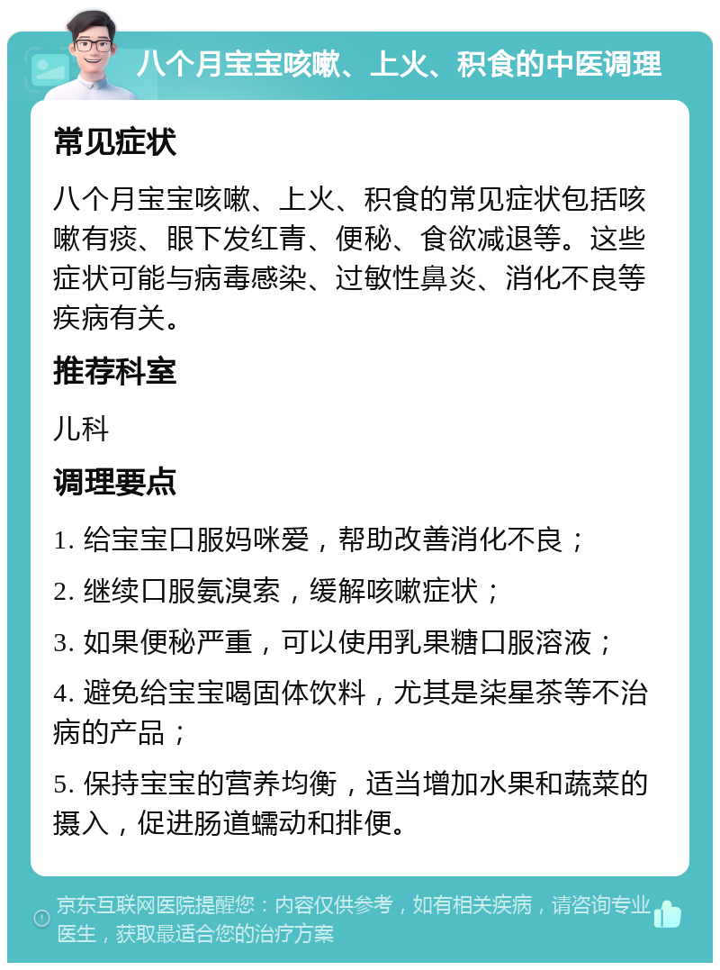 八个月宝宝咳嗽、上火、积食的中医调理 常见症状 八个月宝宝咳嗽、上火、积食的常见症状包括咳嗽有痰、眼下发红青、便秘、食欲减退等。这些症状可能与病毒感染、过敏性鼻炎、消化不良等疾病有关。 推荐科室 儿科 调理要点 1. 给宝宝口服妈咪爱，帮助改善消化不良； 2. 继续口服氨溴索，缓解咳嗽症状； 3. 如果便秘严重，可以使用乳果糖口服溶液； 4. 避免给宝宝喝固体饮料，尤其是柒星茶等不治病的产品； 5. 保持宝宝的营养均衡，适当增加水果和蔬菜的摄入，促进肠道蠕动和排便。