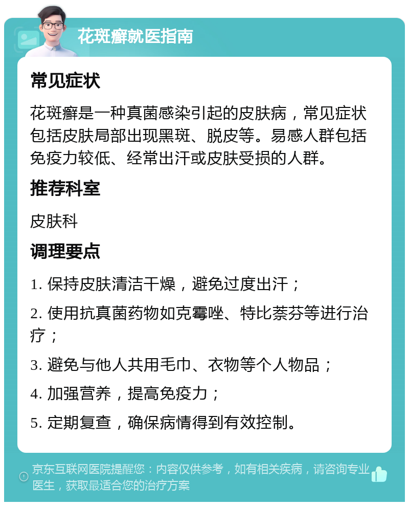 花斑癣就医指南 常见症状 花斑癣是一种真菌感染引起的皮肤病，常见症状包括皮肤局部出现黑斑、脱皮等。易感人群包括免疫力较低、经常出汗或皮肤受损的人群。 推荐科室 皮肤科 调理要点 1. 保持皮肤清洁干燥，避免过度出汗； 2. 使用抗真菌药物如克霉唑、特比萘芬等进行治疗； 3. 避免与他人共用毛巾、衣物等个人物品； 4. 加强营养，提高免疫力； 5. 定期复查，确保病情得到有效控制。