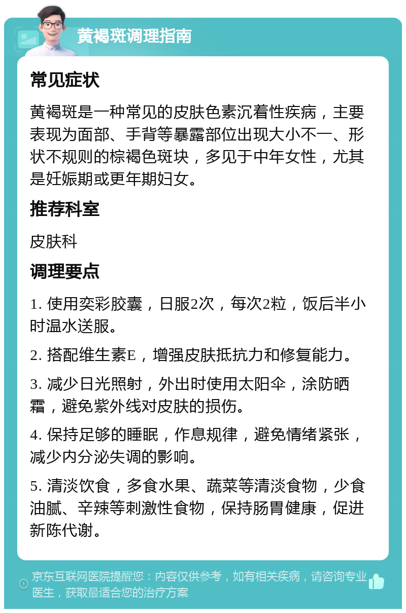 黄褐斑调理指南 常见症状 黄褐斑是一种常见的皮肤色素沉着性疾病，主要表现为面部、手背等暴露部位出现大小不一、形状不规则的棕褐色斑块，多见于中年女性，尤其是妊娠期或更年期妇女。 推荐科室 皮肤科 调理要点 1. 使用奕彩胶囊，日服2次，每次2粒，饭后半小时温水送服。 2. 搭配维生素E，增强皮肤抵抗力和修复能力。 3. 减少日光照射，外出时使用太阳伞，涂防晒霜，避免紫外线对皮肤的损伤。 4. 保持足够的睡眠，作息规律，避免情绪紧张，减少内分泌失调的影响。 5. 清淡饮食，多食水果、蔬菜等清淡食物，少食油腻、辛辣等刺激性食物，保持肠胃健康，促进新陈代谢。