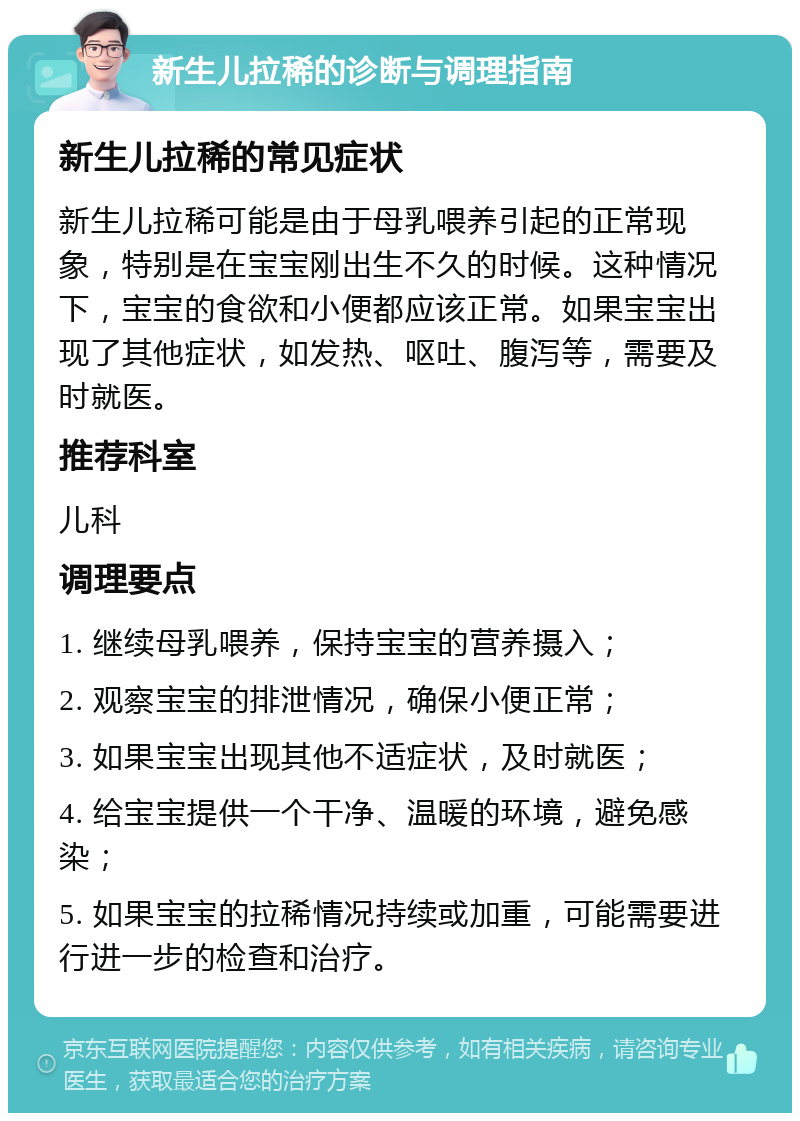 新生儿拉稀的诊断与调理指南 新生儿拉稀的常见症状 新生儿拉稀可能是由于母乳喂养引起的正常现象，特别是在宝宝刚出生不久的时候。这种情况下，宝宝的食欲和小便都应该正常。如果宝宝出现了其他症状，如发热、呕吐、腹泻等，需要及时就医。 推荐科室 儿科 调理要点 1. 继续母乳喂养，保持宝宝的营养摄入； 2. 观察宝宝的排泄情况，确保小便正常； 3. 如果宝宝出现其他不适症状，及时就医； 4. 给宝宝提供一个干净、温暖的环境，避免感染； 5. 如果宝宝的拉稀情况持续或加重，可能需要进行进一步的检查和治疗。