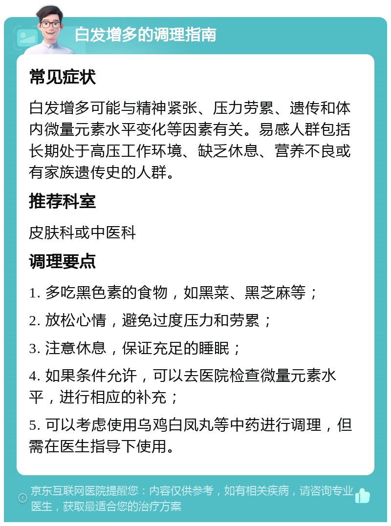 白发增多的调理指南 常见症状 白发增多可能与精神紧张、压力劳累、遗传和体内微量元素水平变化等因素有关。易感人群包括长期处于高压工作环境、缺乏休息、营养不良或有家族遗传史的人群。 推荐科室 皮肤科或中医科 调理要点 1. 多吃黑色素的食物，如黑菜、黑芝麻等； 2. 放松心情，避免过度压力和劳累； 3. 注意休息，保证充足的睡眠； 4. 如果条件允许，可以去医院检查微量元素水平，进行相应的补充； 5. 可以考虑使用乌鸡白凤丸等中药进行调理，但需在医生指导下使用。