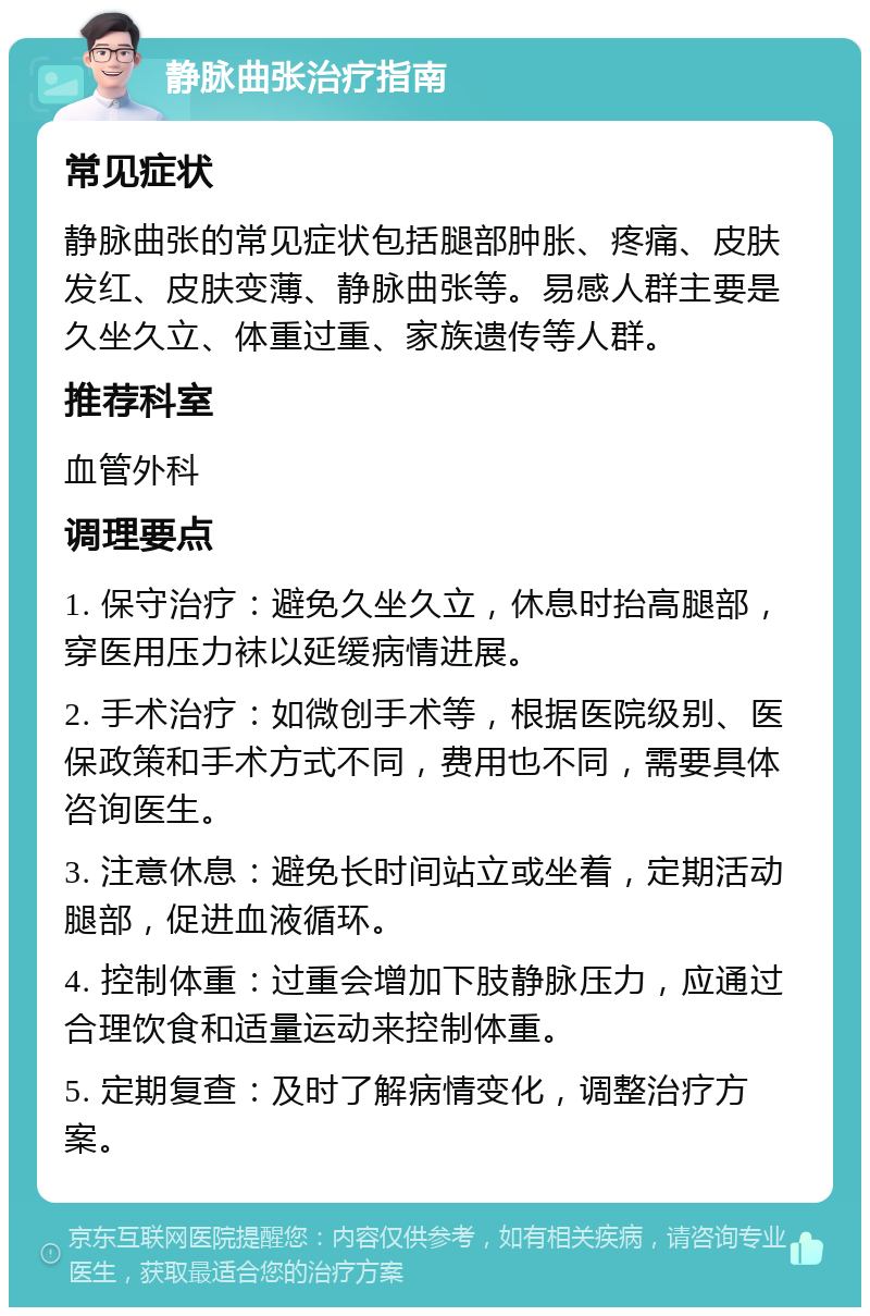 静脉曲张治疗指南 常见症状 静脉曲张的常见症状包括腿部肿胀、疼痛、皮肤发红、皮肤变薄、静脉曲张等。易感人群主要是久坐久立、体重过重、家族遗传等人群。 推荐科室 血管外科 调理要点 1. 保守治疗：避免久坐久立，休息时抬高腿部，穿医用压力袜以延缓病情进展。 2. 手术治疗：如微创手术等，根据医院级别、医保政策和手术方式不同，费用也不同，需要具体咨询医生。 3. 注意休息：避免长时间站立或坐着，定期活动腿部，促进血液循环。 4. 控制体重：过重会增加下肢静脉压力，应通过合理饮食和适量运动来控制体重。 5. 定期复查：及时了解病情变化，调整治疗方案。