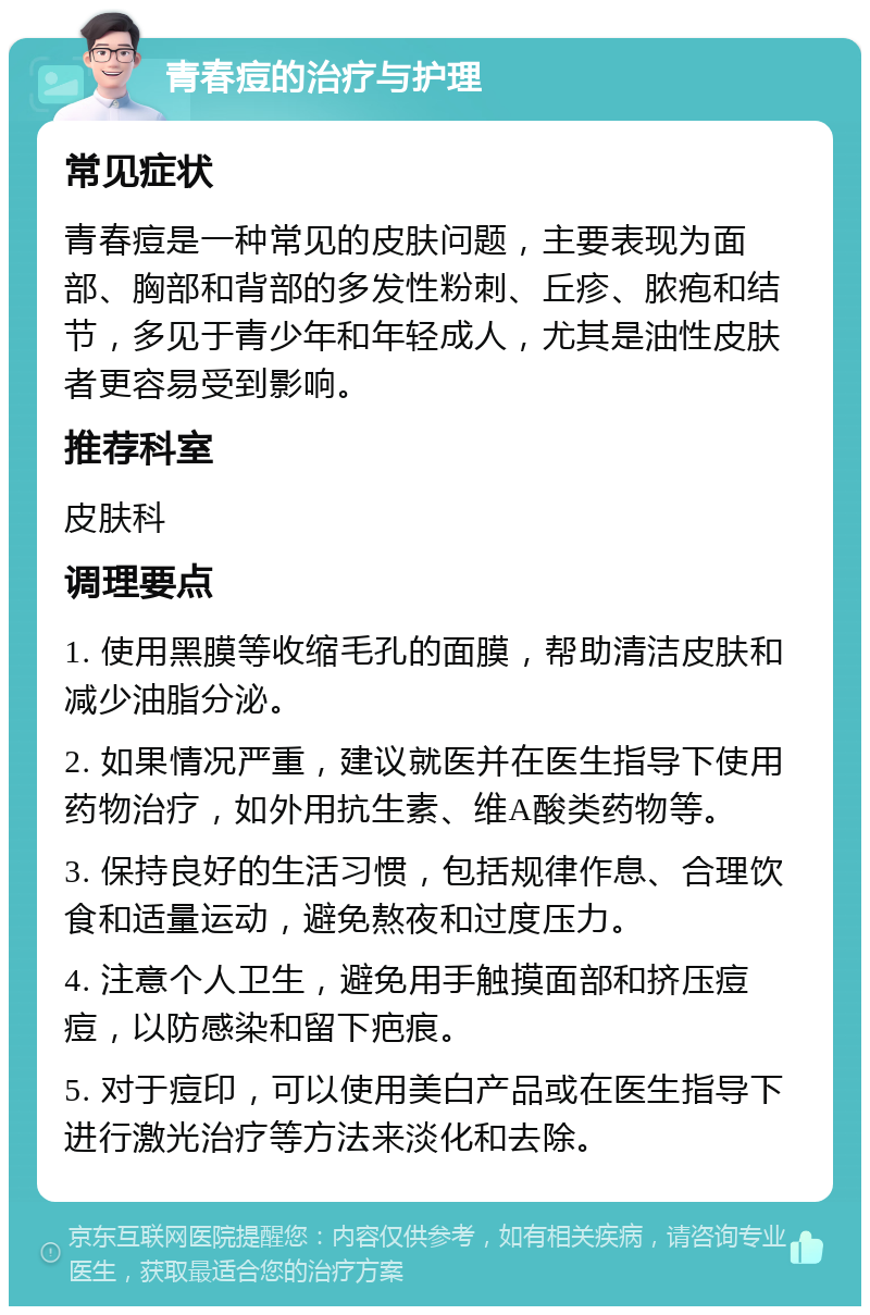 青春痘的治疗与护理 常见症状 青春痘是一种常见的皮肤问题，主要表现为面部、胸部和背部的多发性粉刺、丘疹、脓疱和结节，多见于青少年和年轻成人，尤其是油性皮肤者更容易受到影响。 推荐科室 皮肤科 调理要点 1. 使用黑膜等收缩毛孔的面膜，帮助清洁皮肤和减少油脂分泌。 2. 如果情况严重，建议就医并在医生指导下使用药物治疗，如外用抗生素、维A酸类药物等。 3. 保持良好的生活习惯，包括规律作息、合理饮食和适量运动，避免熬夜和过度压力。 4. 注意个人卫生，避免用手触摸面部和挤压痘痘，以防感染和留下疤痕。 5. 对于痘印，可以使用美白产品或在医生指导下进行激光治疗等方法来淡化和去除。