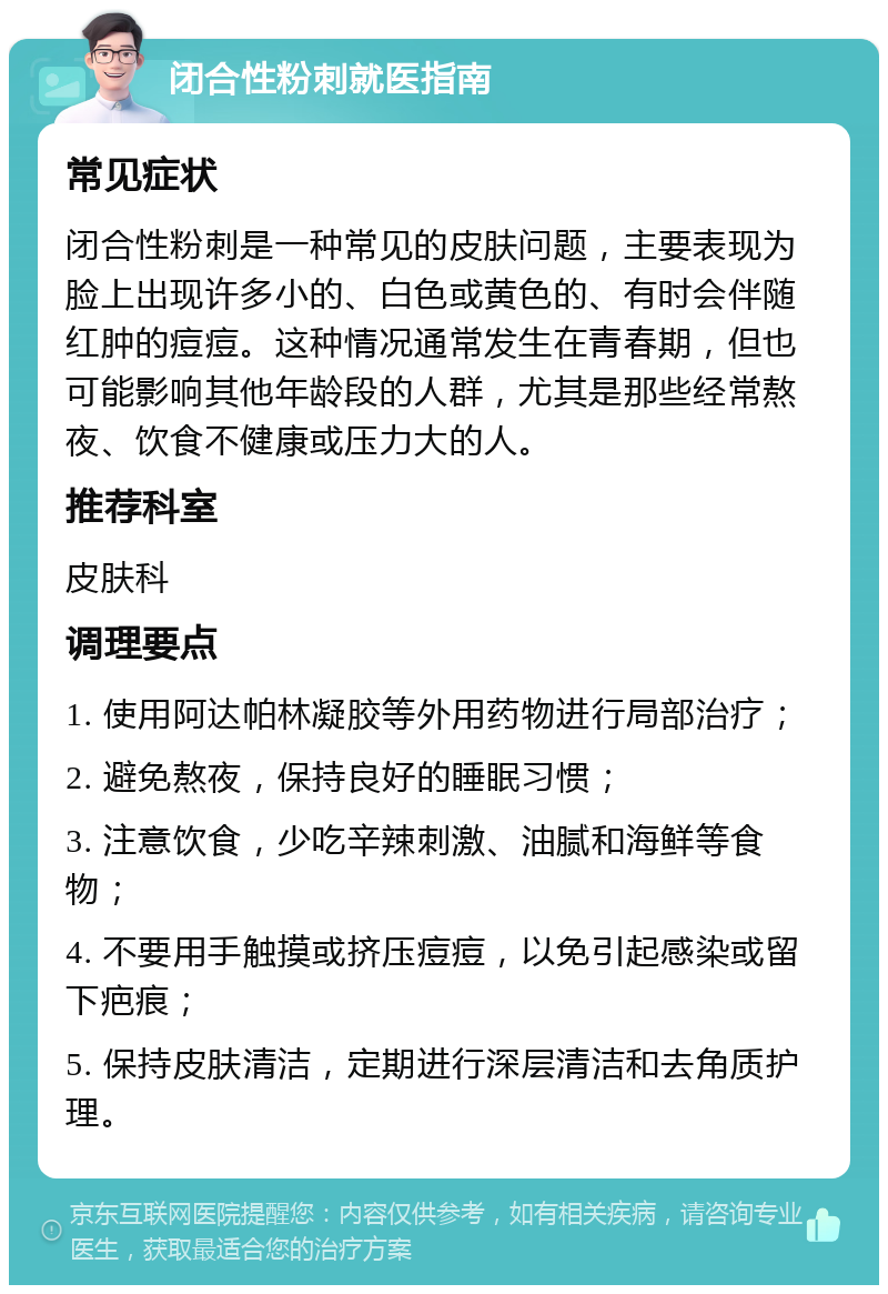 闭合性粉刺就医指南 常见症状 闭合性粉刺是一种常见的皮肤问题，主要表现为脸上出现许多小的、白色或黄色的、有时会伴随红肿的痘痘。这种情况通常发生在青春期，但也可能影响其他年龄段的人群，尤其是那些经常熬夜、饮食不健康或压力大的人。 推荐科室 皮肤科 调理要点 1. 使用阿达帕林凝胶等外用药物进行局部治疗； 2. 避免熬夜，保持良好的睡眠习惯； 3. 注意饮食，少吃辛辣刺激、油腻和海鲜等食物； 4. 不要用手触摸或挤压痘痘，以免引起感染或留下疤痕； 5. 保持皮肤清洁，定期进行深层清洁和去角质护理。