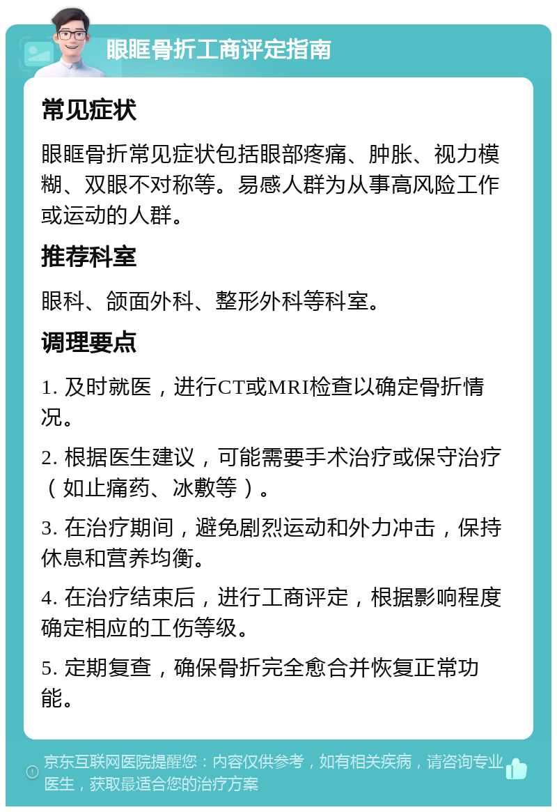 眼眶骨折工商评定指南 常见症状 眼眶骨折常见症状包括眼部疼痛、肿胀、视力模糊、双眼不对称等。易感人群为从事高风险工作或运动的人群。 推荐科室 眼科、颌面外科、整形外科等科室。 调理要点 1. 及时就医，进行CT或MRI检查以确定骨折情况。 2. 根据医生建议，可能需要手术治疗或保守治疗（如止痛药、冰敷等）。 3. 在治疗期间，避免剧烈运动和外力冲击，保持休息和营养均衡。 4. 在治疗结束后，进行工商评定，根据影响程度确定相应的工伤等级。 5. 定期复查，确保骨折完全愈合并恢复正常功能。