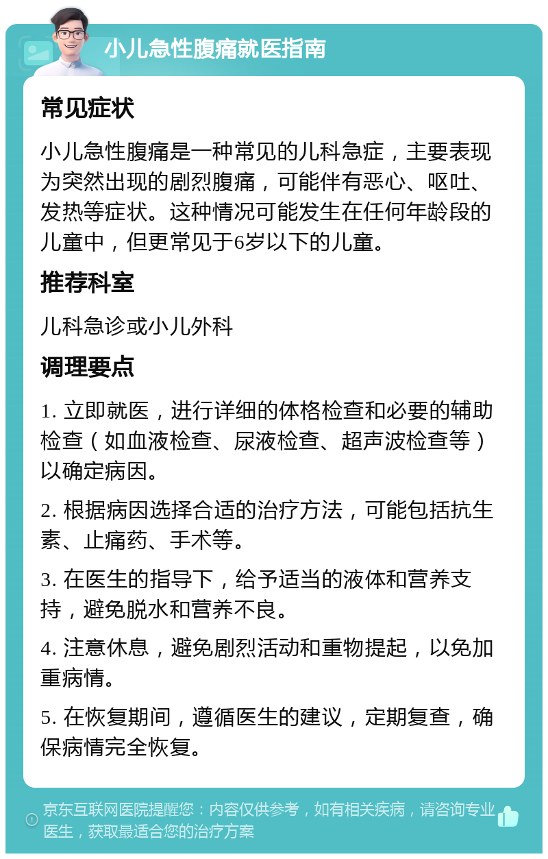 小儿急性腹痛就医指南 常见症状 小儿急性腹痛是一种常见的儿科急症，主要表现为突然出现的剧烈腹痛，可能伴有恶心、呕吐、发热等症状。这种情况可能发生在任何年龄段的儿童中，但更常见于6岁以下的儿童。 推荐科室 儿科急诊或小儿外科 调理要点 1. 立即就医，进行详细的体格检查和必要的辅助检查（如血液检查、尿液检查、超声波检查等）以确定病因。 2. 根据病因选择合适的治疗方法，可能包括抗生素、止痛药、手术等。 3. 在医生的指导下，给予适当的液体和营养支持，避免脱水和营养不良。 4. 注意休息，避免剧烈活动和重物提起，以免加重病情。 5. 在恢复期间，遵循医生的建议，定期复查，确保病情完全恢复。