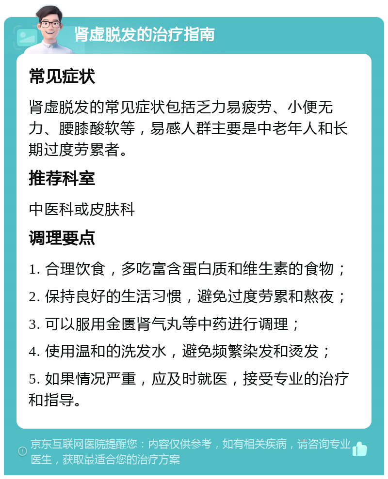 肾虚脱发的治疗指南 常见症状 肾虚脱发的常见症状包括乏力易疲劳、小便无力、腰膝酸软等，易感人群主要是中老年人和长期过度劳累者。 推荐科室 中医科或皮肤科 调理要点 1. 合理饮食，多吃富含蛋白质和维生素的食物； 2. 保持良好的生活习惯，避免过度劳累和熬夜； 3. 可以服用金匮肾气丸等中药进行调理； 4. 使用温和的洗发水，避免频繁染发和烫发； 5. 如果情况严重，应及时就医，接受专业的治疗和指导。