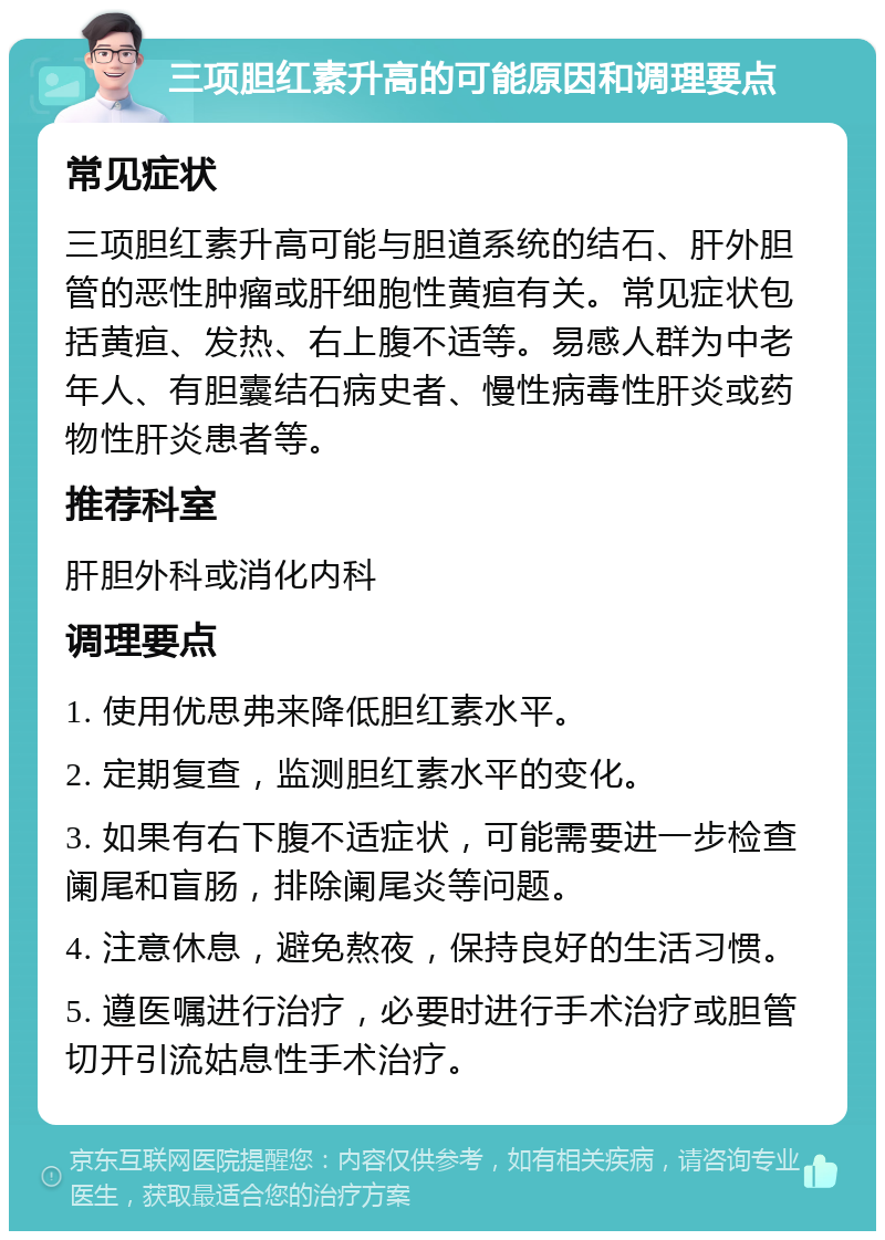 三项胆红素升高的可能原因和调理要点 常见症状 三项胆红素升高可能与胆道系统的结石、肝外胆管的恶性肿瘤或肝细胞性黄疸有关。常见症状包括黄疸、发热、右上腹不适等。易感人群为中老年人、有胆囊结石病史者、慢性病毒性肝炎或药物性肝炎患者等。 推荐科室 肝胆外科或消化内科 调理要点 1. 使用优思弗来降低胆红素水平。 2. 定期复查，监测胆红素水平的变化。 3. 如果有右下腹不适症状，可能需要进一步检查阑尾和盲肠，排除阑尾炎等问题。 4. 注意休息，避免熬夜，保持良好的生活习惯。 5. 遵医嘱进行治疗，必要时进行手术治疗或胆管切开引流姑息性手术治疗。