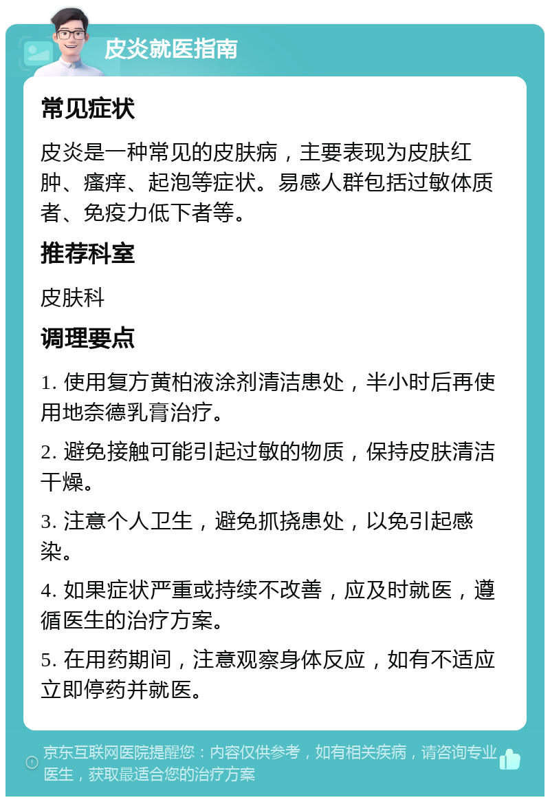 皮炎就医指南 常见症状 皮炎是一种常见的皮肤病，主要表现为皮肤红肿、瘙痒、起泡等症状。易感人群包括过敏体质者、免疫力低下者等。 推荐科室 皮肤科 调理要点 1. 使用复方黄柏液涂剂清洁患处，半小时后再使用地奈德乳膏治疗。 2. 避免接触可能引起过敏的物质，保持皮肤清洁干燥。 3. 注意个人卫生，避免抓挠患处，以免引起感染。 4. 如果症状严重或持续不改善，应及时就医，遵循医生的治疗方案。 5. 在用药期间，注意观察身体反应，如有不适应立即停药并就医。