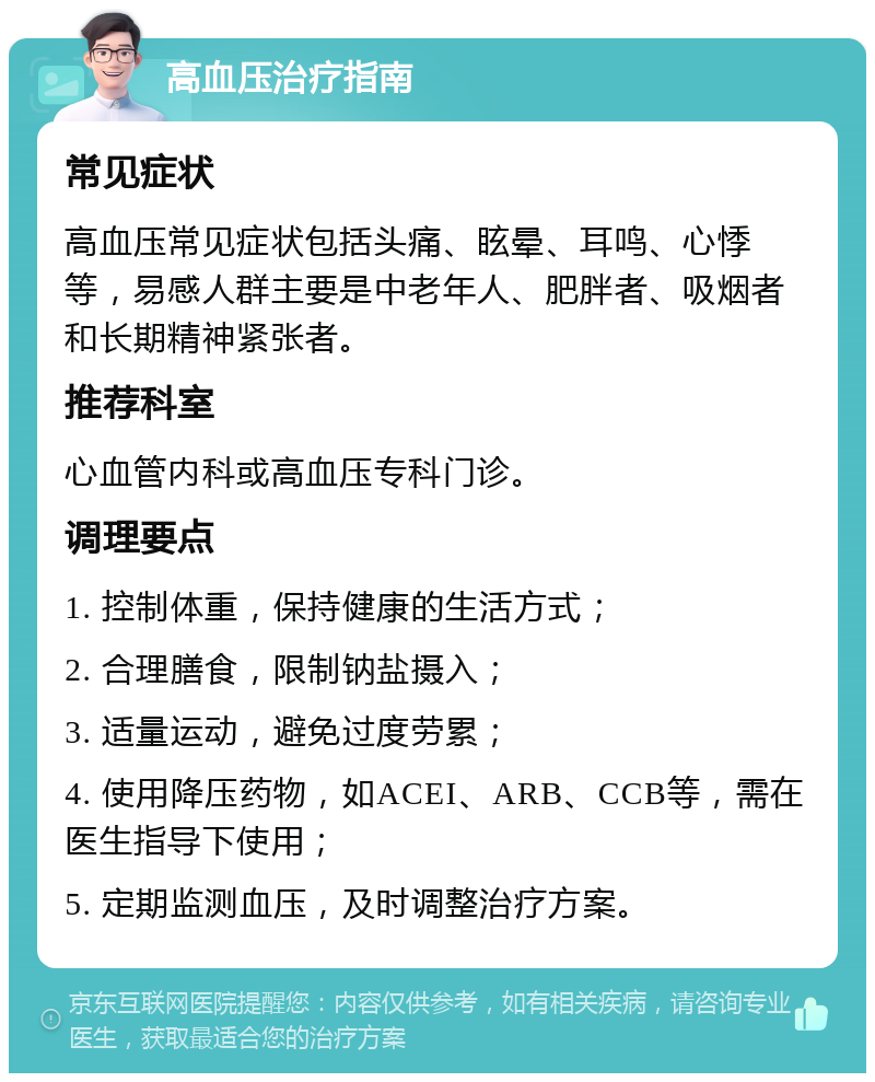 高血压治疗指南 常见症状 高血压常见症状包括头痛、眩晕、耳鸣、心悸等，易感人群主要是中老年人、肥胖者、吸烟者和长期精神紧张者。 推荐科室 心血管内科或高血压专科门诊。 调理要点 1. 控制体重，保持健康的生活方式； 2. 合理膳食，限制钠盐摄入； 3. 适量运动，避免过度劳累； 4. 使用降压药物，如ACEI、ARB、CCB等，需在医生指导下使用； 5. 定期监测血压，及时调整治疗方案。