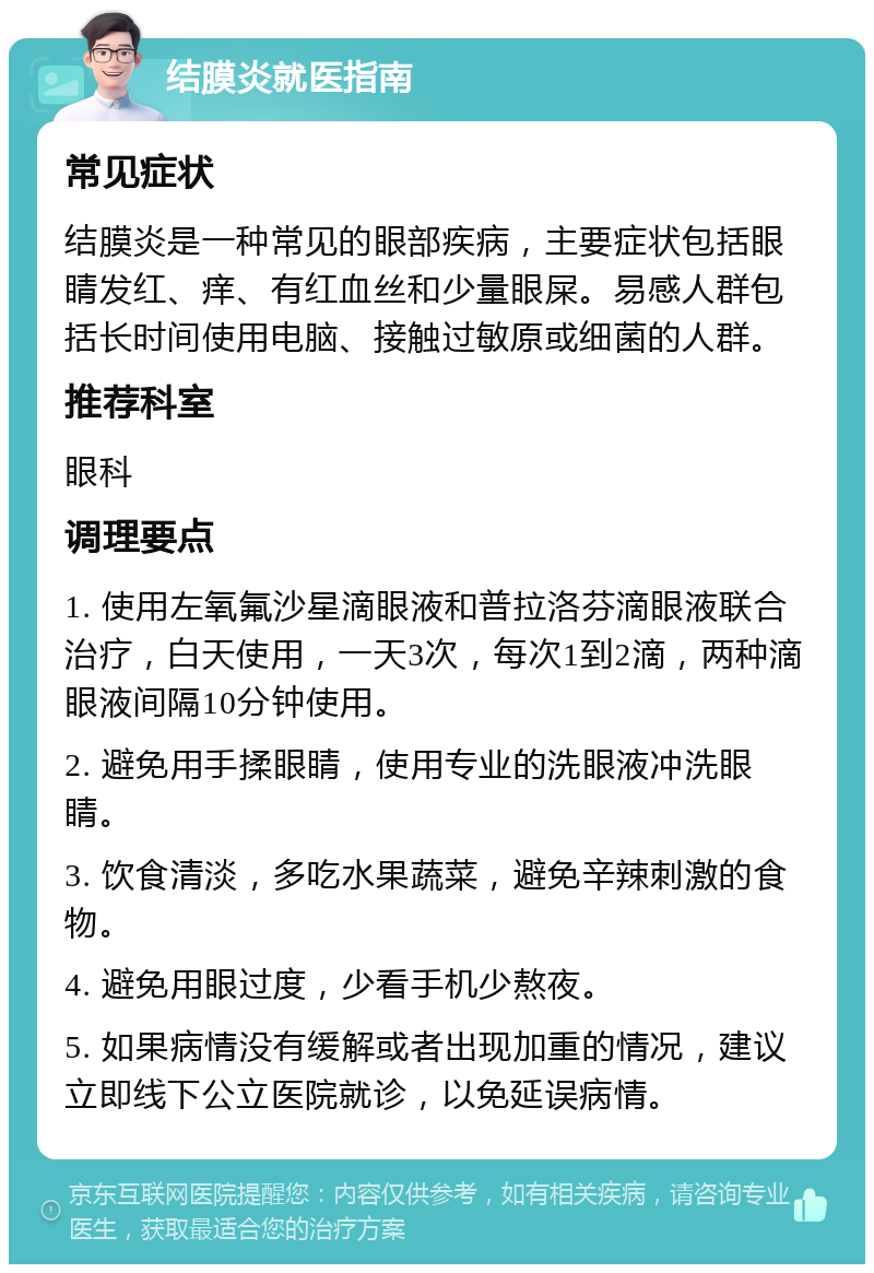 结膜炎就医指南 常见症状 结膜炎是一种常见的眼部疾病，主要症状包括眼睛发红、痒、有红血丝和少量眼屎。易感人群包括长时间使用电脑、接触过敏原或细菌的人群。 推荐科室 眼科 调理要点 1. 使用左氧氟沙星滴眼液和普拉洛芬滴眼液联合治疗，白天使用，一天3次，每次1到2滴，两种滴眼液间隔10分钟使用。 2. 避免用手揉眼睛，使用专业的洗眼液冲洗眼睛。 3. 饮食清淡，多吃水果蔬菜，避免辛辣刺激的食物。 4. 避免用眼过度，少看手机少熬夜。 5. 如果病情没有缓解或者出现加重的情况，建议立即线下公立医院就诊，以免延误病情。