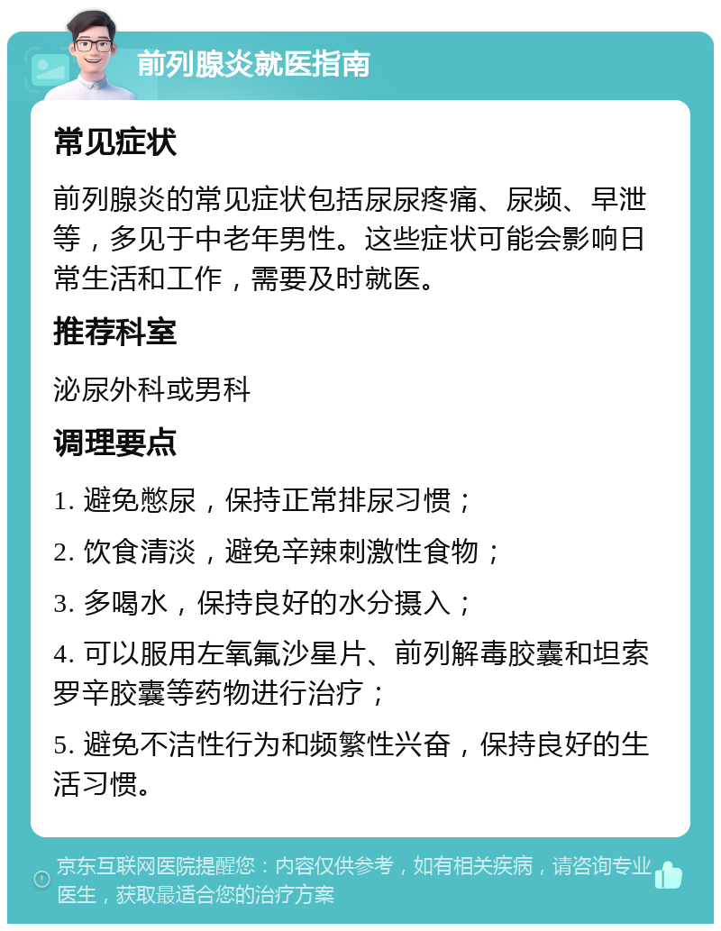 前列腺炎就医指南 常见症状 前列腺炎的常见症状包括尿尿疼痛、尿频、早泄等，多见于中老年男性。这些症状可能会影响日常生活和工作，需要及时就医。 推荐科室 泌尿外科或男科 调理要点 1. 避免憋尿，保持正常排尿习惯； 2. 饮食清淡，避免辛辣刺激性食物； 3. 多喝水，保持良好的水分摄入； 4. 可以服用左氧氟沙星片、前列解毒胶囊和坦索罗辛胶囊等药物进行治疗； 5. 避免不洁性行为和频繁性兴奋，保持良好的生活习惯。