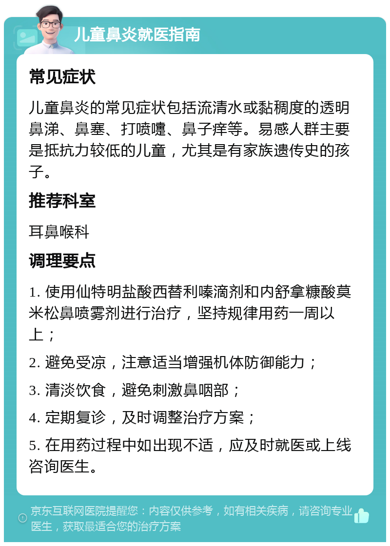 儿童鼻炎就医指南 常见症状 儿童鼻炎的常见症状包括流清水或黏稠度的透明鼻涕、鼻塞、打喷嚏、鼻子痒等。易感人群主要是抵抗力较低的儿童，尤其是有家族遗传史的孩子。 推荐科室 耳鼻喉科 调理要点 1. 使用仙特明盐酸西替利嗪滴剂和内舒拿糠酸莫米松鼻喷雾剂进行治疗，坚持规律用药一周以上； 2. 避免受凉，注意适当增强机体防御能力； 3. 清淡饮食，避免刺激鼻咽部； 4. 定期复诊，及时调整治疗方案； 5. 在用药过程中如出现不适，应及时就医或上线咨询医生。