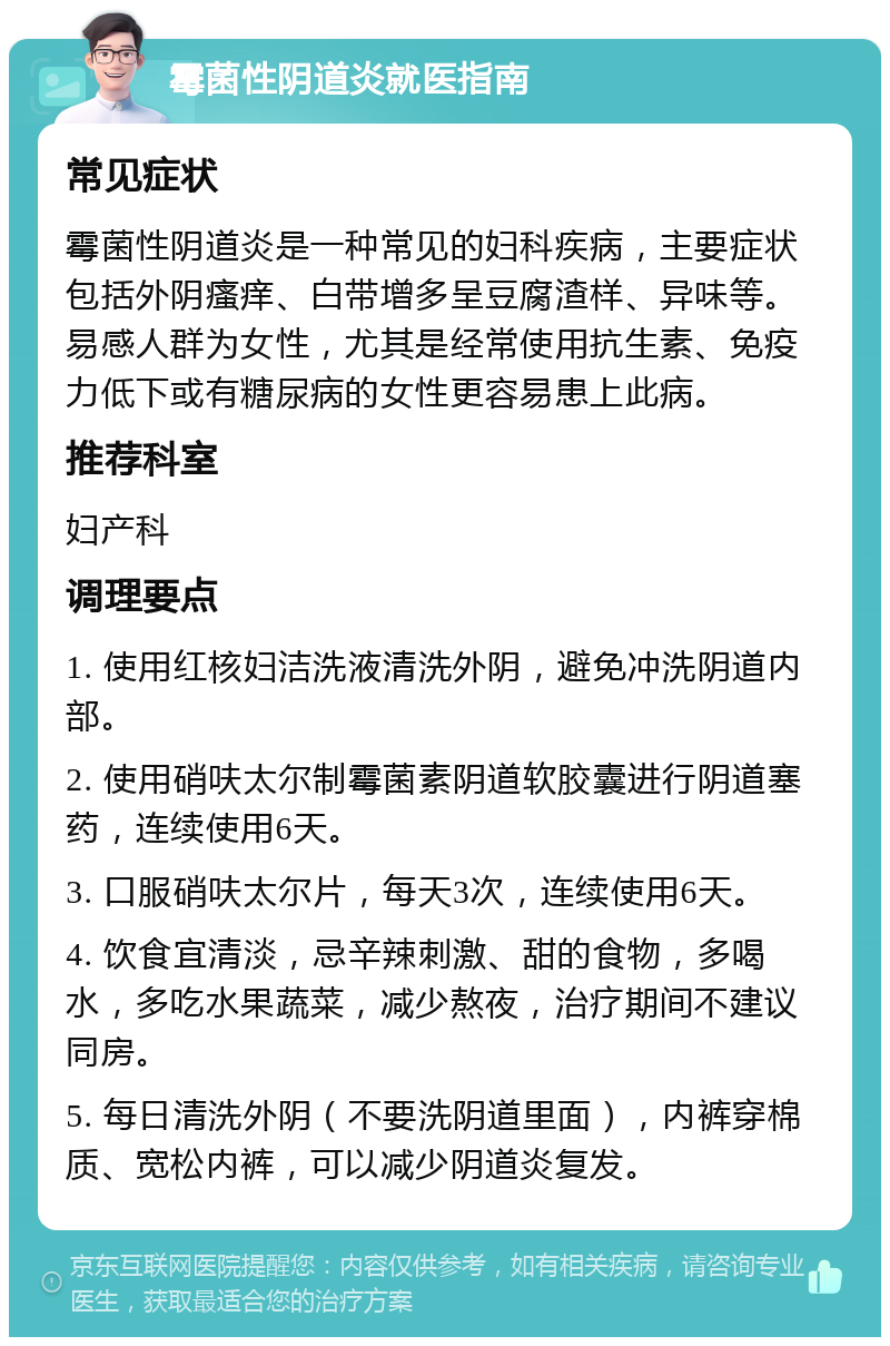 霉菌性阴道炎就医指南 常见症状 霉菌性阴道炎是一种常见的妇科疾病，主要症状包括外阴瘙痒、白带增多呈豆腐渣样、异味等。易感人群为女性，尤其是经常使用抗生素、免疫力低下或有糖尿病的女性更容易患上此病。 推荐科室 妇产科 调理要点 1. 使用红核妇洁洗液清洗外阴，避免冲洗阴道内部。 2. 使用硝呋太尔制霉菌素阴道软胶囊进行阴道塞药，连续使用6天。 3. 口服硝呋太尔片，每天3次，连续使用6天。 4. 饮食宜清淡，忌辛辣刺激、甜的食物，多喝水，多吃水果蔬菜，减少熬夜，治疗期间不建议同房。 5. 每日清洗外阴（不要洗阴道里面），内裤穿棉质、宽松内裤，可以减少阴道炎复发。