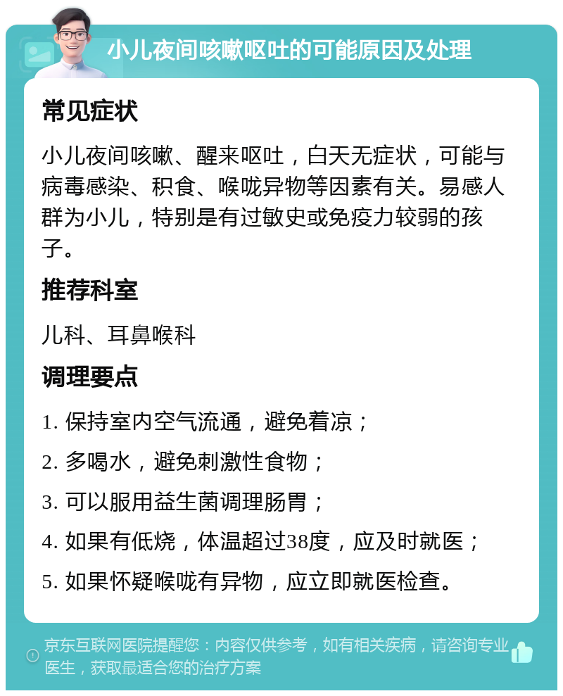 小儿夜间咳嗽呕吐的可能原因及处理 常见症状 小儿夜间咳嗽、醒来呕吐，白天无症状，可能与病毒感染、积食、喉咙异物等因素有关。易感人群为小儿，特别是有过敏史或免疫力较弱的孩子。 推荐科室 儿科、耳鼻喉科 调理要点 1. 保持室内空气流通，避免着凉； 2. 多喝水，避免刺激性食物； 3. 可以服用益生菌调理肠胃； 4. 如果有低烧，体温超过38度，应及时就医； 5. 如果怀疑喉咙有异物，应立即就医检查。