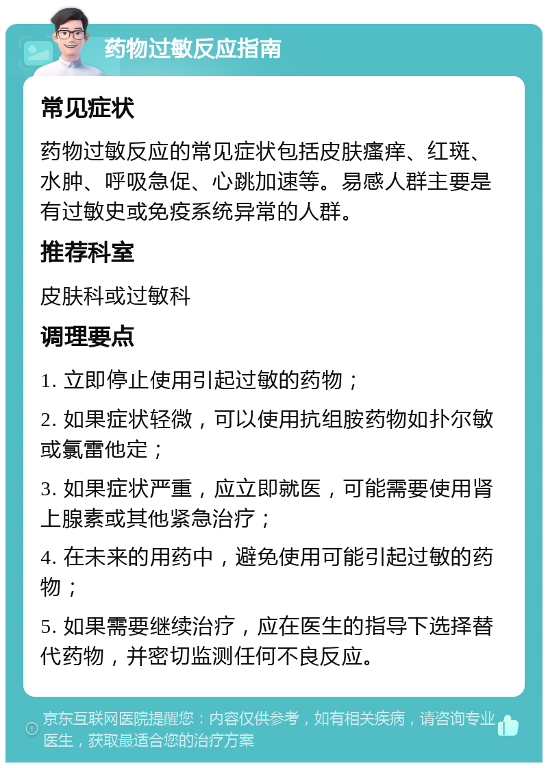 药物过敏反应指南 常见症状 药物过敏反应的常见症状包括皮肤瘙痒、红斑、水肿、呼吸急促、心跳加速等。易感人群主要是有过敏史或免疫系统异常的人群。 推荐科室 皮肤科或过敏科 调理要点 1. 立即停止使用引起过敏的药物； 2. 如果症状轻微，可以使用抗组胺药物如扑尔敏或氯雷他定； 3. 如果症状严重，应立即就医，可能需要使用肾上腺素或其他紧急治疗； 4. 在未来的用药中，避免使用可能引起过敏的药物； 5. 如果需要继续治疗，应在医生的指导下选择替代药物，并密切监测任何不良反应。