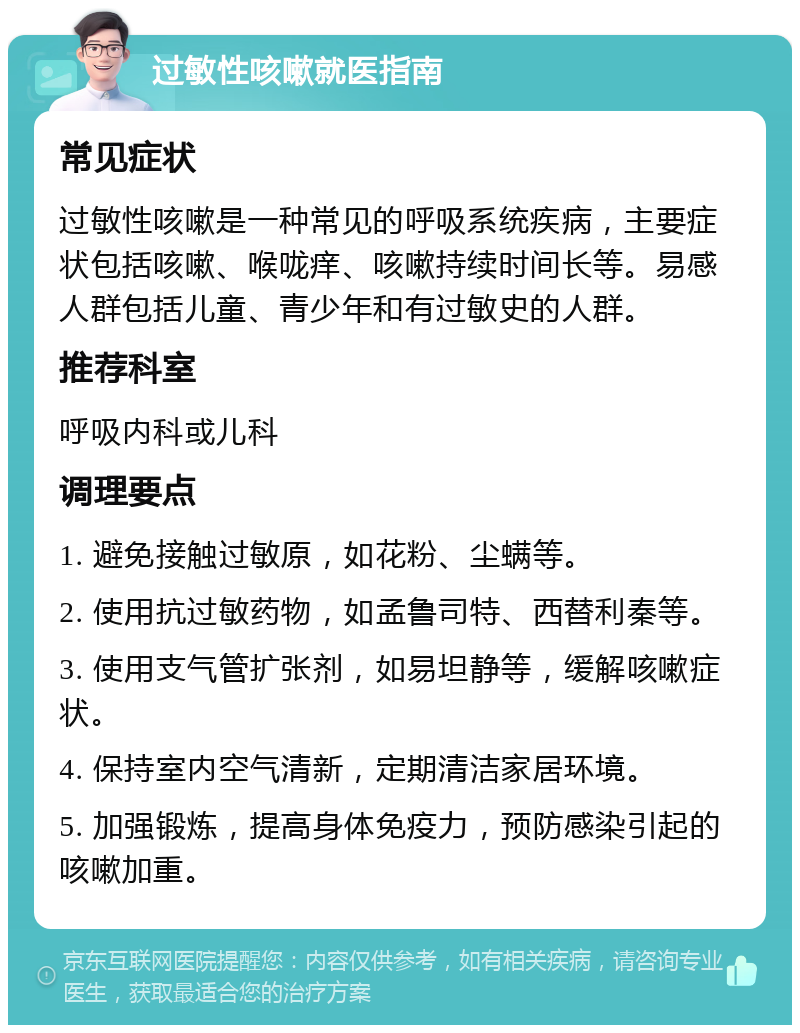 过敏性咳嗽就医指南 常见症状 过敏性咳嗽是一种常见的呼吸系统疾病，主要症状包括咳嗽、喉咙痒、咳嗽持续时间长等。易感人群包括儿童、青少年和有过敏史的人群。 推荐科室 呼吸内科或儿科 调理要点 1. 避免接触过敏原，如花粉、尘螨等。 2. 使用抗过敏药物，如孟鲁司特、西替利秦等。 3. 使用支气管扩张剂，如易坦静等，缓解咳嗽症状。 4. 保持室内空气清新，定期清洁家居环境。 5. 加强锻炼，提高身体免疫力，预防感染引起的咳嗽加重。