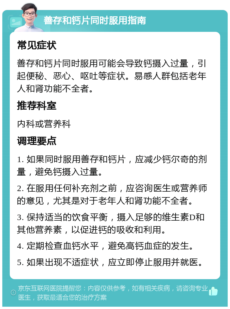 善存和钙片同时服用指南 常见症状 善存和钙片同时服用可能会导致钙摄入过量，引起便秘、恶心、呕吐等症状。易感人群包括老年人和肾功能不全者。 推荐科室 内科或营养科 调理要点 1. 如果同时服用善存和钙片，应减少钙尔奇的剂量，避免钙摄入过量。 2. 在服用任何补充剂之前，应咨询医生或营养师的意见，尤其是对于老年人和肾功能不全者。 3. 保持适当的饮食平衡，摄入足够的维生素D和其他营养素，以促进钙的吸收和利用。 4. 定期检查血钙水平，避免高钙血症的发生。 5. 如果出现不适症状，应立即停止服用并就医。