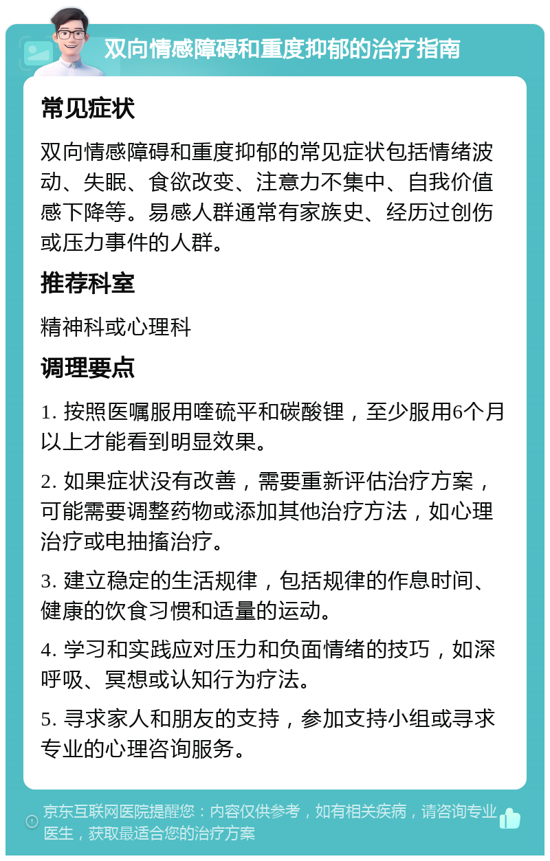 双向情感障碍和重度抑郁的治疗指南 常见症状 双向情感障碍和重度抑郁的常见症状包括情绪波动、失眠、食欲改变、注意力不集中、自我价值感下降等。易感人群通常有家族史、经历过创伤或压力事件的人群。 推荐科室 精神科或心理科 调理要点 1. 按照医嘱服用喹硫平和碳酸锂，至少服用6个月以上才能看到明显效果。 2. 如果症状没有改善，需要重新评估治疗方案，可能需要调整药物或添加其他治疗方法，如心理治疗或电抽搐治疗。 3. 建立稳定的生活规律，包括规律的作息时间、健康的饮食习惯和适量的运动。 4. 学习和实践应对压力和负面情绪的技巧，如深呼吸、冥想或认知行为疗法。 5. 寻求家人和朋友的支持，参加支持小组或寻求专业的心理咨询服务。