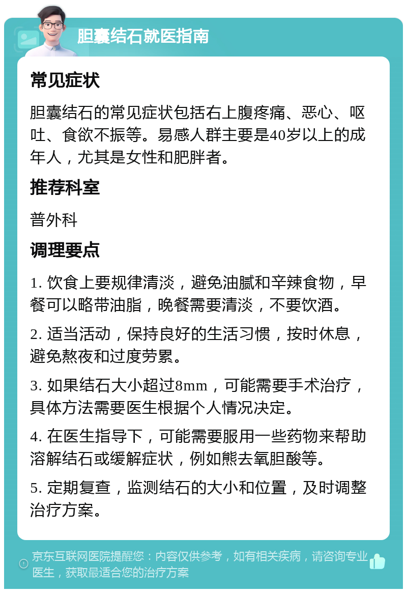 胆囊结石就医指南 常见症状 胆囊结石的常见症状包括右上腹疼痛、恶心、呕吐、食欲不振等。易感人群主要是40岁以上的成年人，尤其是女性和肥胖者。 推荐科室 普外科 调理要点 1. 饮食上要规律清淡，避免油腻和辛辣食物，早餐可以略带油脂，晚餐需要清淡，不要饮酒。 2. 适当活动，保持良好的生活习惯，按时休息，避免熬夜和过度劳累。 3. 如果结石大小超过8mm，可能需要手术治疗，具体方法需要医生根据个人情况决定。 4. 在医生指导下，可能需要服用一些药物来帮助溶解结石或缓解症状，例如熊去氧胆酸等。 5. 定期复查，监测结石的大小和位置，及时调整治疗方案。