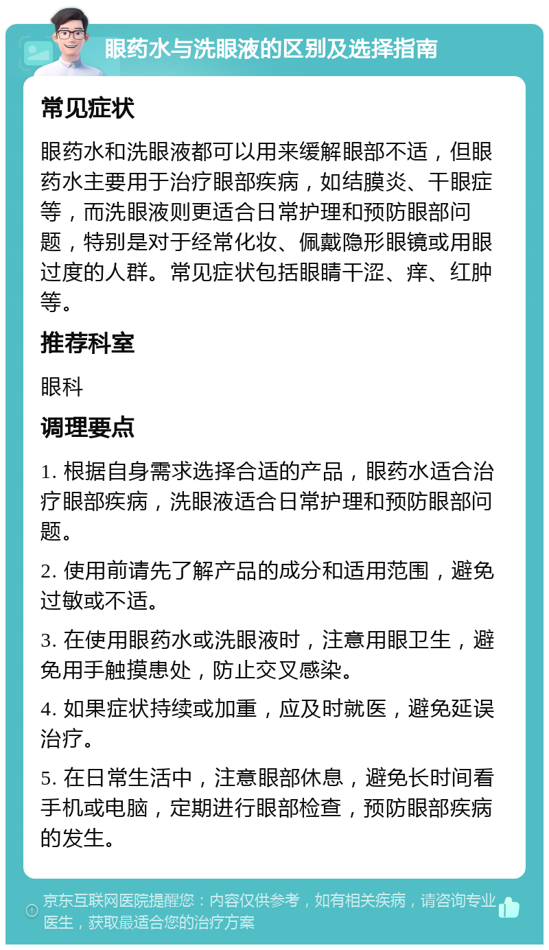 眼药水与洗眼液的区别及选择指南 常见症状 眼药水和洗眼液都可以用来缓解眼部不适，但眼药水主要用于治疗眼部疾病，如结膜炎、干眼症等，而洗眼液则更适合日常护理和预防眼部问题，特别是对于经常化妆、佩戴隐形眼镜或用眼过度的人群。常见症状包括眼睛干涩、痒、红肿等。 推荐科室 眼科 调理要点 1. 根据自身需求选择合适的产品，眼药水适合治疗眼部疾病，洗眼液适合日常护理和预防眼部问题。 2. 使用前请先了解产品的成分和适用范围，避免过敏或不适。 3. 在使用眼药水或洗眼液时，注意用眼卫生，避免用手触摸患处，防止交叉感染。 4. 如果症状持续或加重，应及时就医，避免延误治疗。 5. 在日常生活中，注意眼部休息，避免长时间看手机或电脑，定期进行眼部检查，预防眼部疾病的发生。