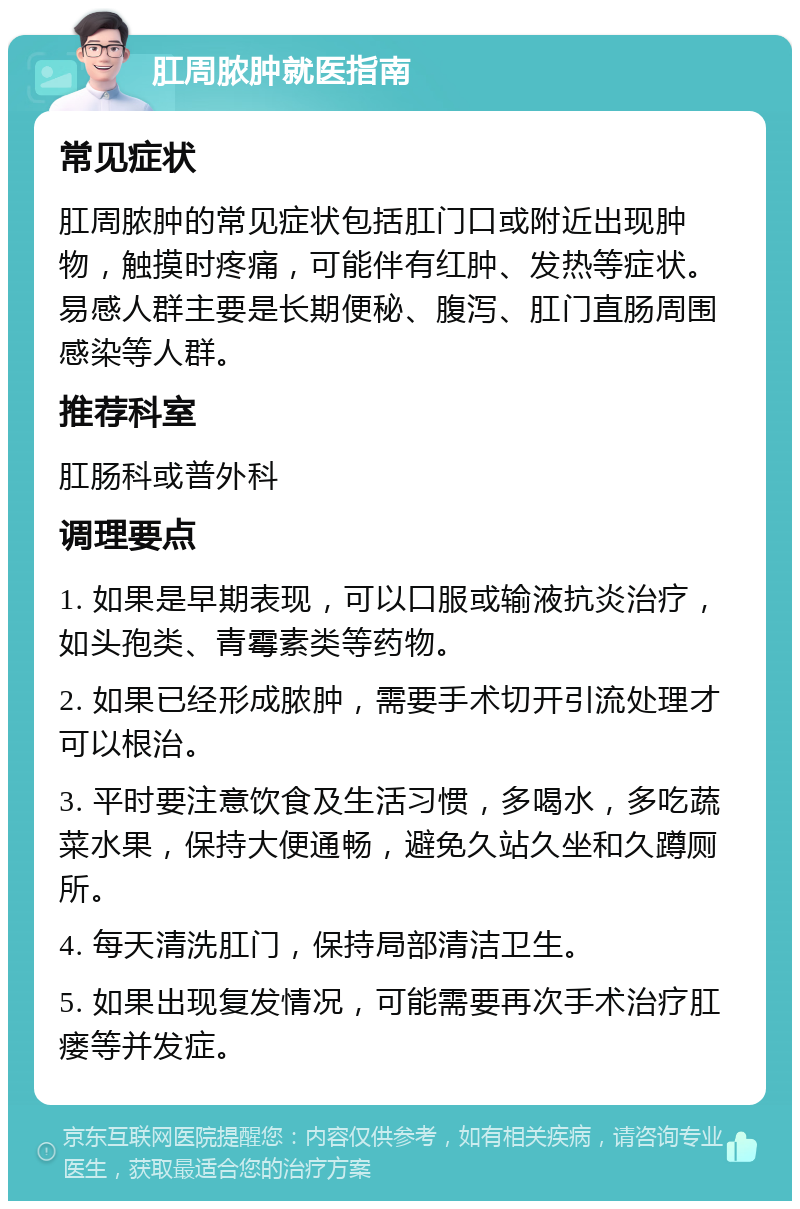 肛周脓肿就医指南 常见症状 肛周脓肿的常见症状包括肛门口或附近出现肿物，触摸时疼痛，可能伴有红肿、发热等症状。易感人群主要是长期便秘、腹泻、肛门直肠周围感染等人群。 推荐科室 肛肠科或普外科 调理要点 1. 如果是早期表现，可以口服或输液抗炎治疗，如头孢类、青霉素类等药物。 2. 如果已经形成脓肿，需要手术切开引流处理才可以根治。 3. 平时要注意饮食及生活习惯，多喝水，多吃蔬菜水果，保持大便通畅，避免久站久坐和久蹲厕所。 4. 每天清洗肛门，保持局部清洁卫生。 5. 如果出现复发情况，可能需要再次手术治疗肛瘘等并发症。