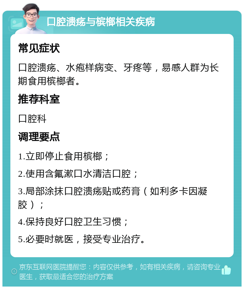 口腔溃疡与槟榔相关疾病 常见症状 口腔溃疡、水疱样病变、牙疼等，易感人群为长期食用槟榔者。 推荐科室 口腔科 调理要点 1.立即停止食用槟榔； 2.使用含氟漱口水清洁口腔； 3.局部涂抹口腔溃疡贴或药膏（如利多卡因凝胶）； 4.保持良好口腔卫生习惯； 5.必要时就医，接受专业治疗。