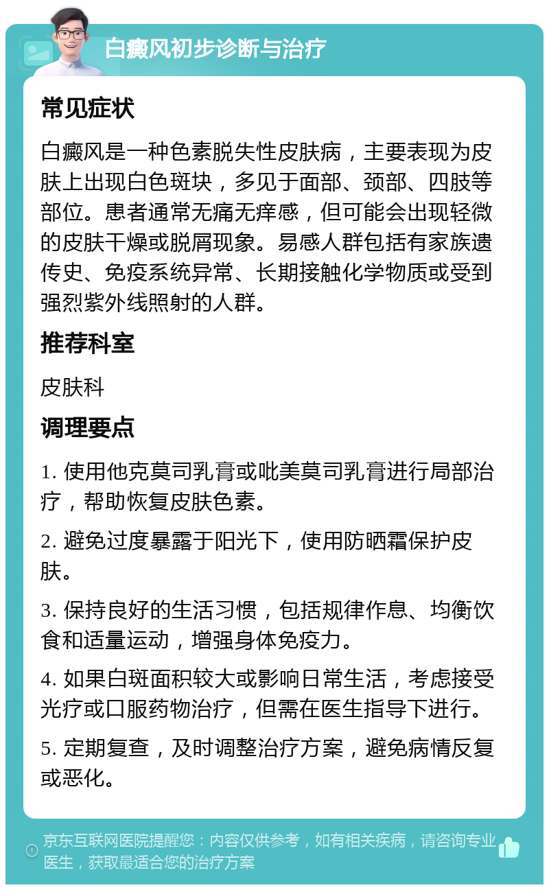 白癜风初步诊断与治疗 常见症状 白癜风是一种色素脱失性皮肤病，主要表现为皮肤上出现白色斑块，多见于面部、颈部、四肢等部位。患者通常无痛无痒感，但可能会出现轻微的皮肤干燥或脱屑现象。易感人群包括有家族遗传史、免疫系统异常、长期接触化学物质或受到强烈紫外线照射的人群。 推荐科室 皮肤科 调理要点 1. 使用他克莫司乳膏或吡美莫司乳膏进行局部治疗，帮助恢复皮肤色素。 2. 避免过度暴露于阳光下，使用防晒霜保护皮肤。 3. 保持良好的生活习惯，包括规律作息、均衡饮食和适量运动，增强身体免疫力。 4. 如果白斑面积较大或影响日常生活，考虑接受光疗或口服药物治疗，但需在医生指导下进行。 5. 定期复查，及时调整治疗方案，避免病情反复或恶化。