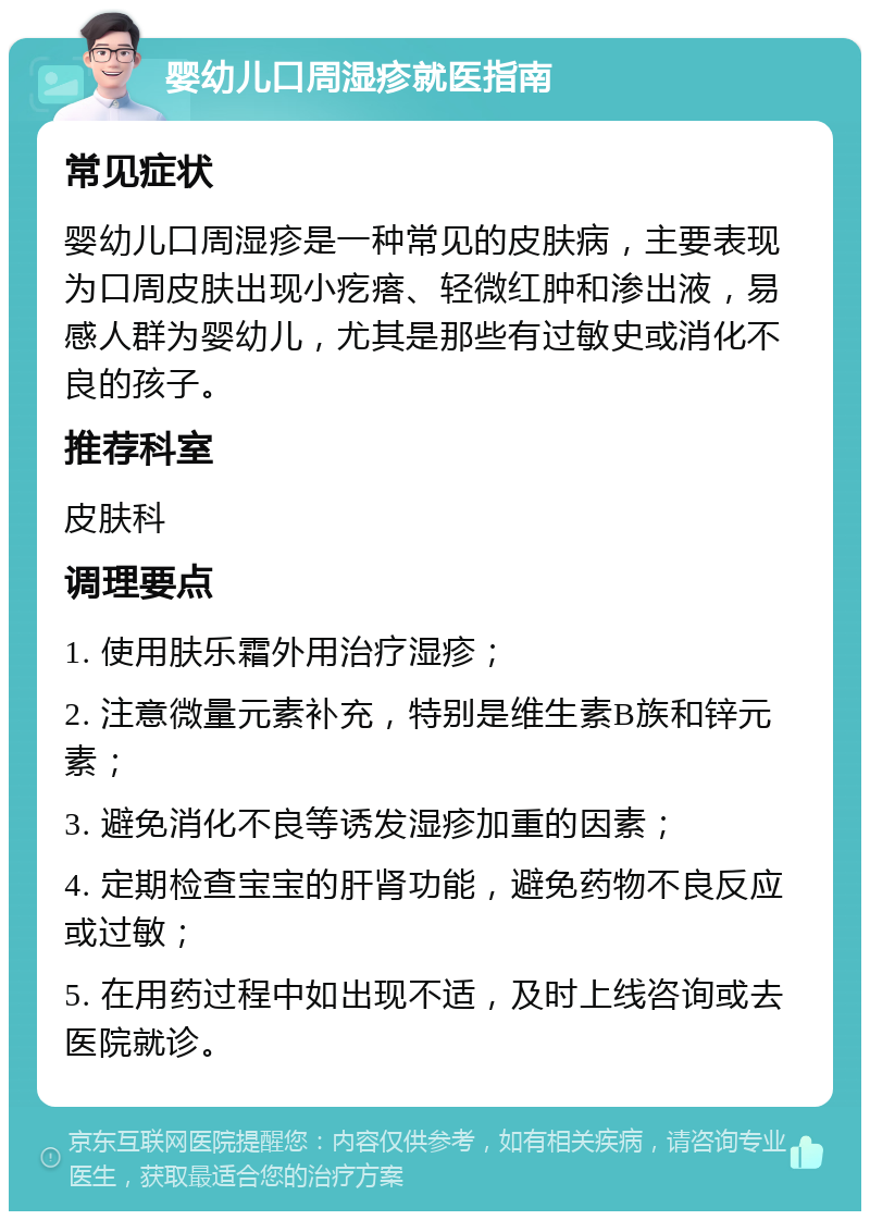 婴幼儿口周湿疹就医指南 常见症状 婴幼儿口周湿疹是一种常见的皮肤病，主要表现为口周皮肤出现小疙瘩、轻微红肿和渗出液，易感人群为婴幼儿，尤其是那些有过敏史或消化不良的孩子。 推荐科室 皮肤科 调理要点 1. 使用肤乐霜外用治疗湿疹； 2. 注意微量元素补充，特别是维生素B族和锌元素； 3. 避免消化不良等诱发湿疹加重的因素； 4. 定期检查宝宝的肝肾功能，避免药物不良反应或过敏； 5. 在用药过程中如出现不适，及时上线咨询或去医院就诊。