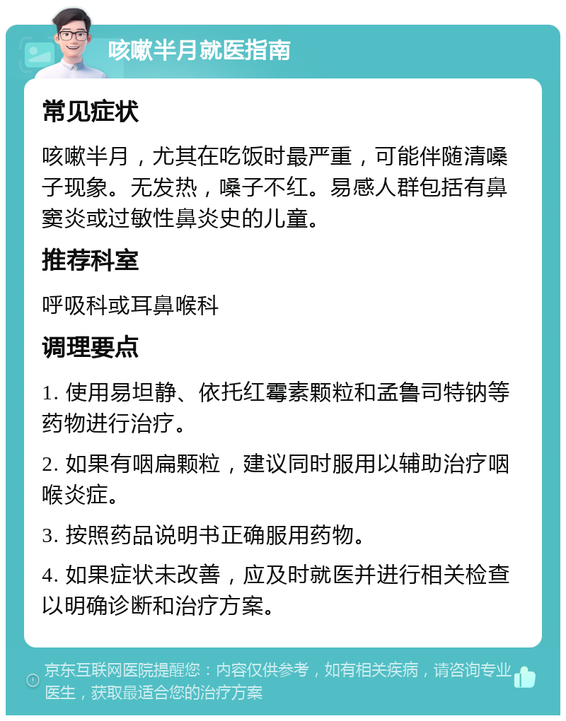 咳嗽半月就医指南 常见症状 咳嗽半月，尤其在吃饭时最严重，可能伴随清嗓子现象。无发热，嗓子不红。易感人群包括有鼻窦炎或过敏性鼻炎史的儿童。 推荐科室 呼吸科或耳鼻喉科 调理要点 1. 使用易坦静、依托红霉素颗粒和孟鲁司特钠等药物进行治疗。 2. 如果有咽扁颗粒，建议同时服用以辅助治疗咽喉炎症。 3. 按照药品说明书正确服用药物。 4. 如果症状未改善，应及时就医并进行相关检查以明确诊断和治疗方案。