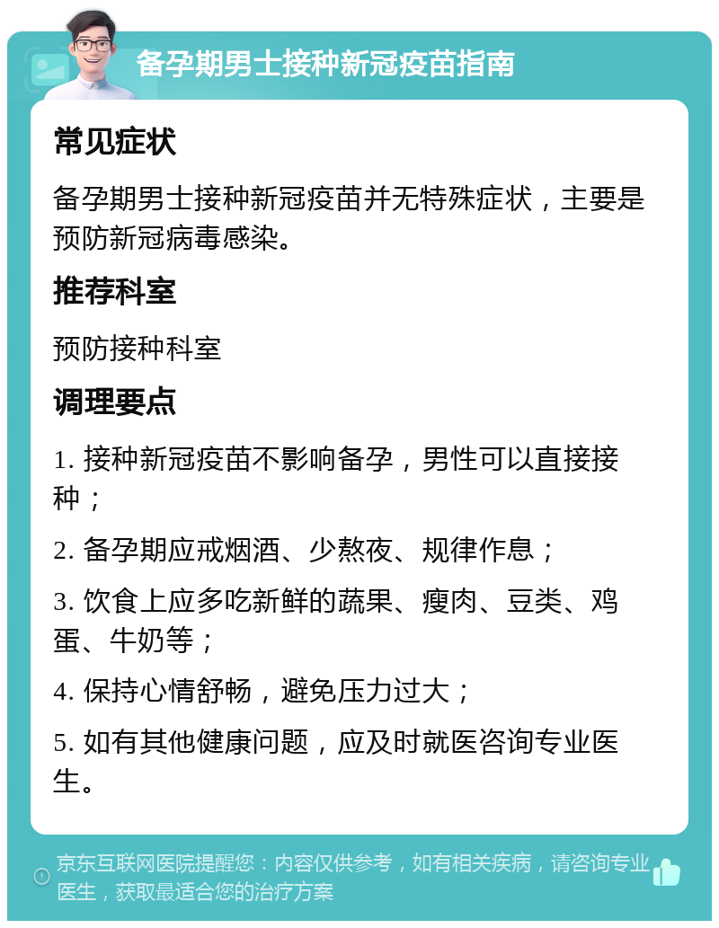 备孕期男士接种新冠疫苗指南 常见症状 备孕期男士接种新冠疫苗并无特殊症状，主要是预防新冠病毒感染。 推荐科室 预防接种科室 调理要点 1. 接种新冠疫苗不影响备孕，男性可以直接接种； 2. 备孕期应戒烟酒、少熬夜、规律作息； 3. 饮食上应多吃新鲜的蔬果、瘦肉、豆类、鸡蛋、牛奶等； 4. 保持心情舒畅，避免压力过大； 5. 如有其他健康问题，应及时就医咨询专业医生。