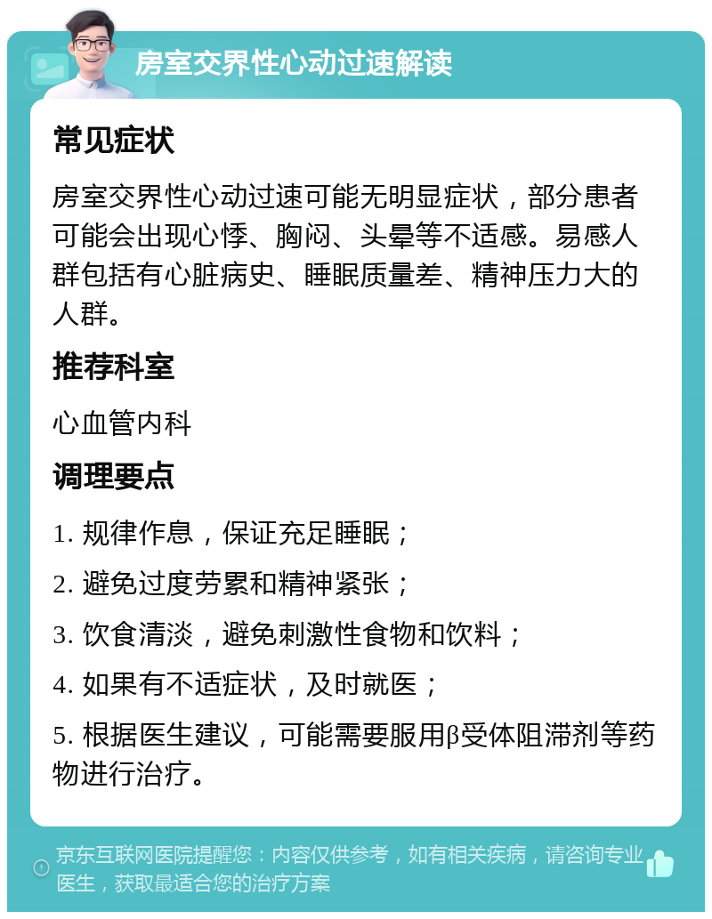 房室交界性心动过速解读 常见症状 房室交界性心动过速可能无明显症状，部分患者可能会出现心悸、胸闷、头晕等不适感。易感人群包括有心脏病史、睡眠质量差、精神压力大的人群。 推荐科室 心血管内科 调理要点 1. 规律作息，保证充足睡眠； 2. 避免过度劳累和精神紧张； 3. 饮食清淡，避免刺激性食物和饮料； 4. 如果有不适症状，及时就医； 5. 根据医生建议，可能需要服用β受体阻滞剂等药物进行治疗。