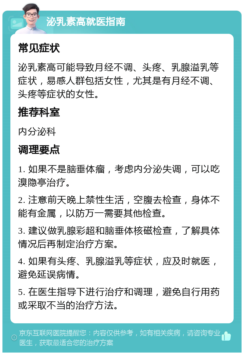 泌乳素高就医指南 常见症状 泌乳素高可能导致月经不调、头疼、乳腺溢乳等症状，易感人群包括女性，尤其是有月经不调、头疼等症状的女性。 推荐科室 内分泌科 调理要点 1. 如果不是脑垂体瘤，考虑内分泌失调，可以吃溴隐亭治疗。 2. 注意前天晚上禁性生活，空腹去检查，身体不能有金属，以防万一需要其他检查。 3. 建议做乳腺彩超和脑垂体核磁检查，了解具体情况后再制定治疗方案。 4. 如果有头疼、乳腺溢乳等症状，应及时就医，避免延误病情。 5. 在医生指导下进行治疗和调理，避免自行用药或采取不当的治疗方法。