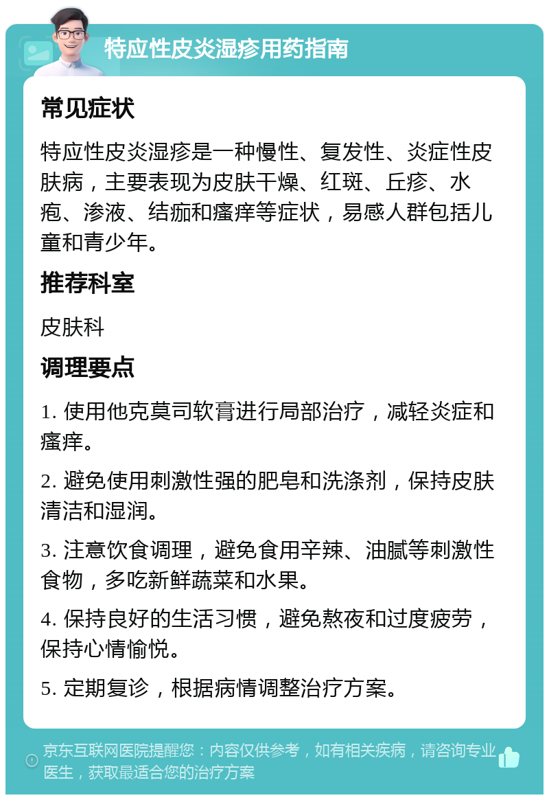 特应性皮炎湿疹用药指南 常见症状 特应性皮炎湿疹是一种慢性、复发性、炎症性皮肤病，主要表现为皮肤干燥、红斑、丘疹、水疱、渗液、结痂和瘙痒等症状，易感人群包括儿童和青少年。 推荐科室 皮肤科 调理要点 1. 使用他克莫司软膏进行局部治疗，减轻炎症和瘙痒。 2. 避免使用刺激性强的肥皂和洗涤剂，保持皮肤清洁和湿润。 3. 注意饮食调理，避免食用辛辣、油腻等刺激性食物，多吃新鲜蔬菜和水果。 4. 保持良好的生活习惯，避免熬夜和过度疲劳，保持心情愉悦。 5. 定期复诊，根据病情调整治疗方案。