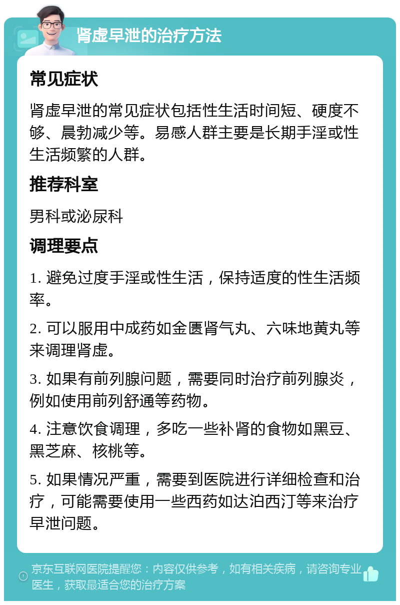 肾虚早泄的治疗方法 常见症状 肾虚早泄的常见症状包括性生活时间短、硬度不够、晨勃减少等。易感人群主要是长期手淫或性生活频繁的人群。 推荐科室 男科或泌尿科 调理要点 1. 避免过度手淫或性生活，保持适度的性生活频率。 2. 可以服用中成药如金匮肾气丸、六味地黄丸等来调理肾虚。 3. 如果有前列腺问题，需要同时治疗前列腺炎，例如使用前列舒通等药物。 4. 注意饮食调理，多吃一些补肾的食物如黑豆、黑芝麻、核桃等。 5. 如果情况严重，需要到医院进行详细检查和治疗，可能需要使用一些西药如达泊西汀等来治疗早泄问题。