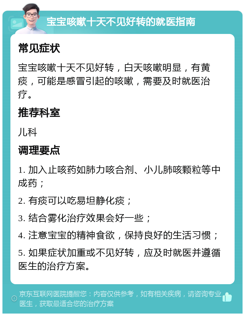 宝宝咳嗽十天不见好转的就医指南 常见症状 宝宝咳嗽十天不见好转，白天咳嗽明显，有黄痰，可能是感冒引起的咳嗽，需要及时就医治疗。 推荐科室 儿科 调理要点 1. 加入止咳药如肺力咳合剂、小儿肺咳颗粒等中成药； 2. 有痰可以吃易坦静化痰； 3. 结合雾化治疗效果会好一些； 4. 注意宝宝的精神食欲，保持良好的生活习惯； 5. 如果症状加重或不见好转，应及时就医并遵循医生的治疗方案。