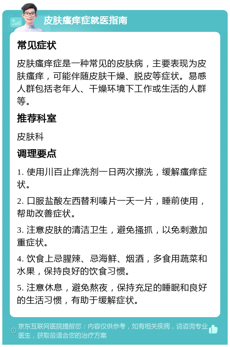 皮肤瘙痒症就医指南 常见症状 皮肤瘙痒症是一种常见的皮肤病，主要表现为皮肤瘙痒，可能伴随皮肤干燥、脱皮等症状。易感人群包括老年人、干燥环境下工作或生活的人群等。 推荐科室 皮肤科 调理要点 1. 使用川百止痒洗剂一日两次擦洗，缓解瘙痒症状。 2. 口服盐酸左西替利嗪片一天一片，睡前使用，帮助改善症状。 3. 注意皮肤的清洁卫生，避免搔抓，以免刺激加重症状。 4. 饮食上忌腥辣、忌海鲜、烟酒，多食用蔬菜和水果，保持良好的饮食习惯。 5. 注意休息，避免熬夜，保持充足的睡眠和良好的生活习惯，有助于缓解症状。