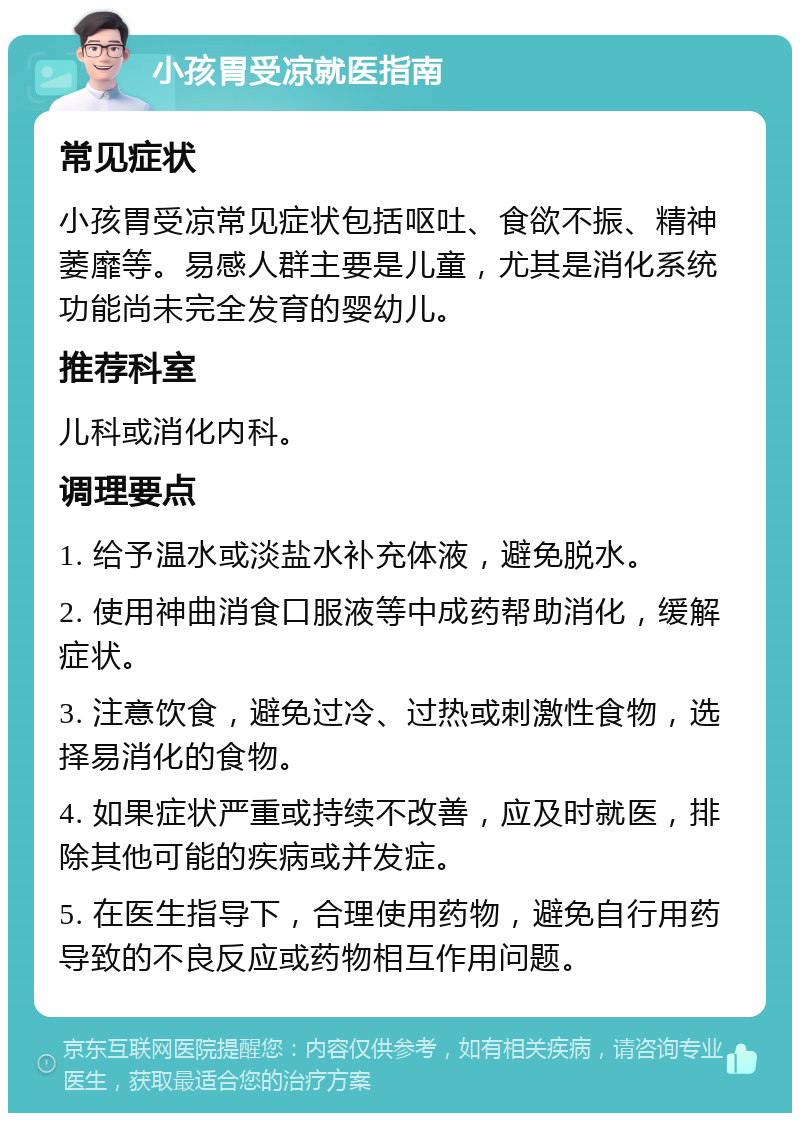 小孩胃受凉就医指南 常见症状 小孩胃受凉常见症状包括呕吐、食欲不振、精神萎靡等。易感人群主要是儿童，尤其是消化系统功能尚未完全发育的婴幼儿。 推荐科室 儿科或消化内科。 调理要点 1. 给予温水或淡盐水补充体液，避免脱水。 2. 使用神曲消食口服液等中成药帮助消化，缓解症状。 3. 注意饮食，避免过冷、过热或刺激性食物，选择易消化的食物。 4. 如果症状严重或持续不改善，应及时就医，排除其他可能的疾病或并发症。 5. 在医生指导下，合理使用药物，避免自行用药导致的不良反应或药物相互作用问题。