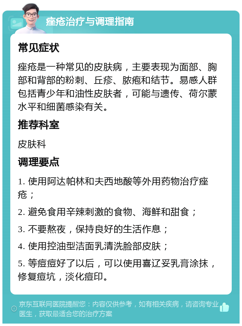 痤疮治疗与调理指南 常见症状 痤疮是一种常见的皮肤病，主要表现为面部、胸部和背部的粉刺、丘疹、脓疱和结节。易感人群包括青少年和油性皮肤者，可能与遗传、荷尔蒙水平和细菌感染有关。 推荐科室 皮肤科 调理要点 1. 使用阿达帕林和夫西地酸等外用药物治疗痤疮； 2. 避免食用辛辣刺激的食物、海鲜和甜食； 3. 不要熬夜，保持良好的生活作息； 4. 使用控油型洁面乳清洗脸部皮肤； 5. 等痘痘好了以后，可以使用喜辽妥乳膏涂抹，修复痘坑，淡化痘印。