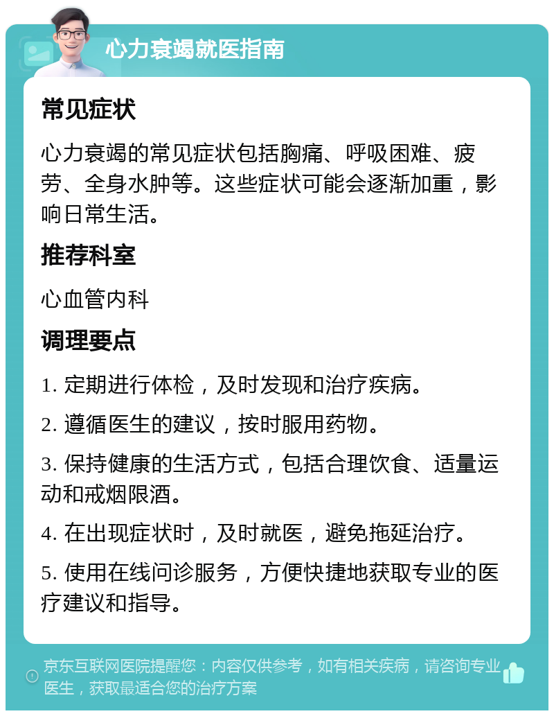 心力衰竭就医指南 常见症状 心力衰竭的常见症状包括胸痛、呼吸困难、疲劳、全身水肿等。这些症状可能会逐渐加重，影响日常生活。 推荐科室 心血管内科 调理要点 1. 定期进行体检，及时发现和治疗疾病。 2. 遵循医生的建议，按时服用药物。 3. 保持健康的生活方式，包括合理饮食、适量运动和戒烟限酒。 4. 在出现症状时，及时就医，避免拖延治疗。 5. 使用在线问诊服务，方便快捷地获取专业的医疗建议和指导。