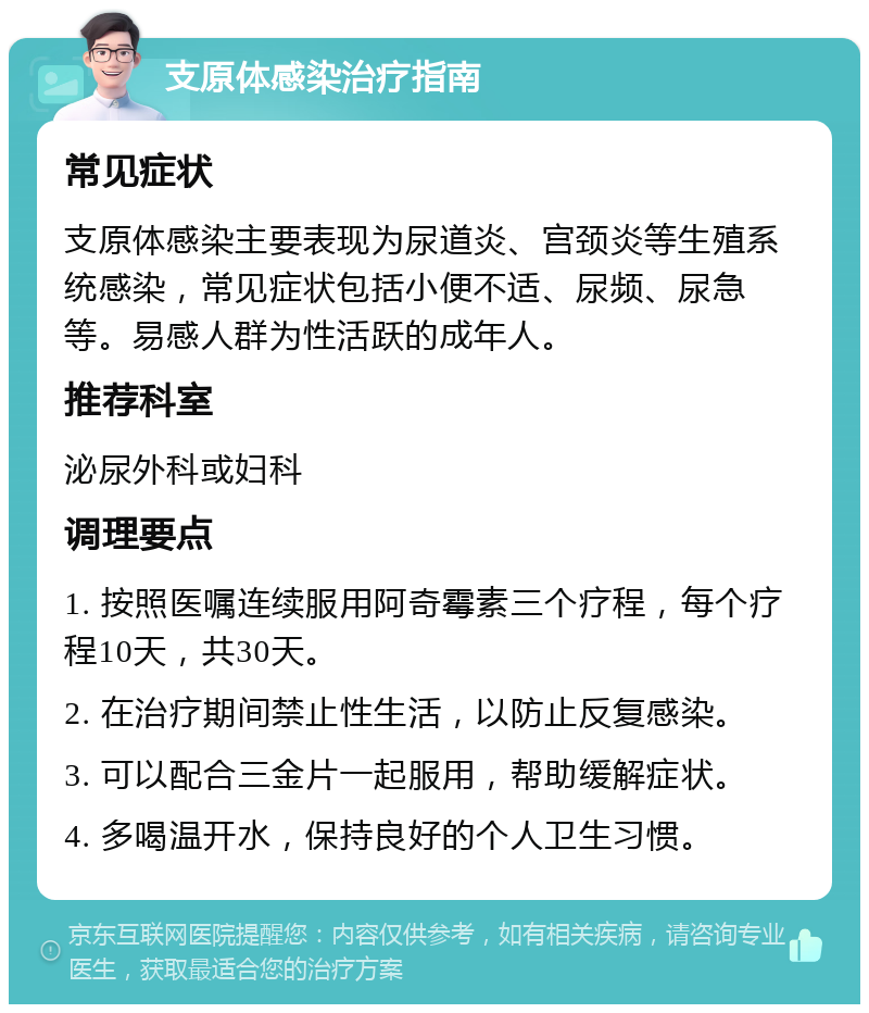 支原体感染治疗指南 常见症状 支原体感染主要表现为尿道炎、宫颈炎等生殖系统感染，常见症状包括小便不适、尿频、尿急等。易感人群为性活跃的成年人。 推荐科室 泌尿外科或妇科 调理要点 1. 按照医嘱连续服用阿奇霉素三个疗程，每个疗程10天，共30天。 2. 在治疗期间禁止性生活，以防止反复感染。 3. 可以配合三金片一起服用，帮助缓解症状。 4. 多喝温开水，保持良好的个人卫生习惯。