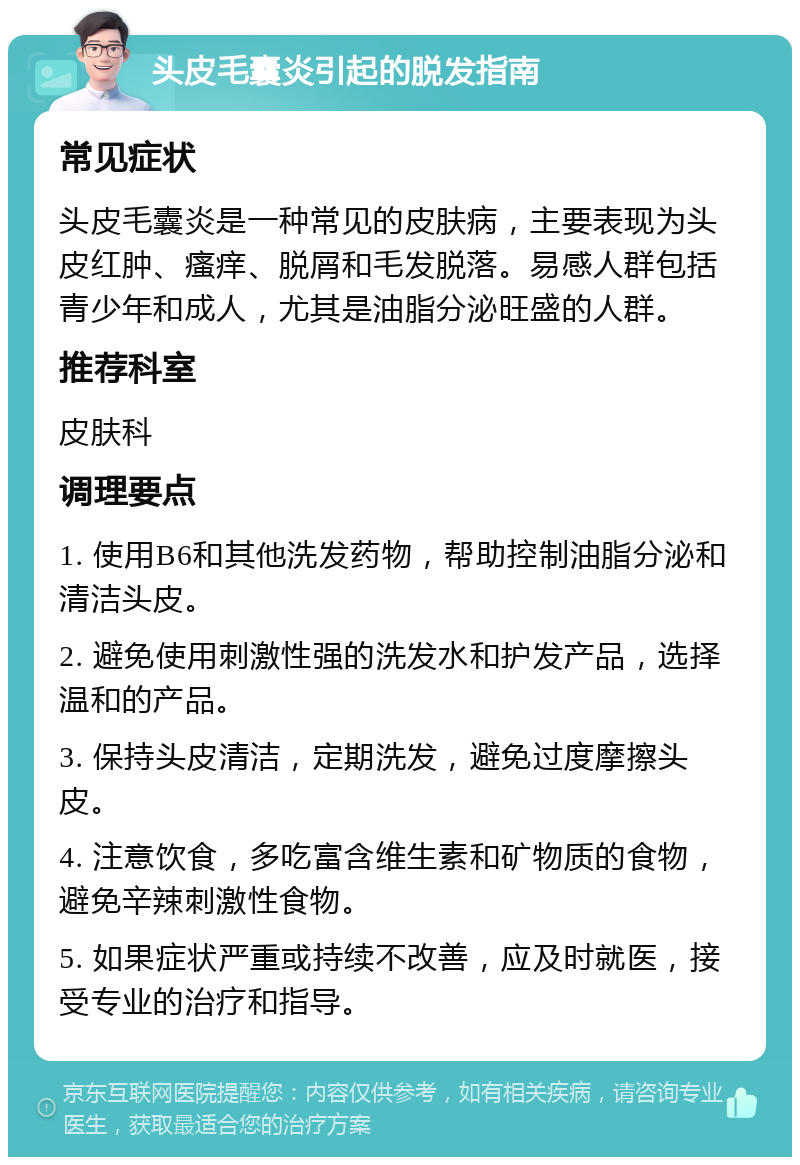 头皮毛囊炎引起的脱发指南 常见症状 头皮毛囊炎是一种常见的皮肤病，主要表现为头皮红肿、瘙痒、脱屑和毛发脱落。易感人群包括青少年和成人，尤其是油脂分泌旺盛的人群。 推荐科室 皮肤科 调理要点 1. 使用B6和其他洗发药物，帮助控制油脂分泌和清洁头皮。 2. 避免使用刺激性强的洗发水和护发产品，选择温和的产品。 3. 保持头皮清洁，定期洗发，避免过度摩擦头皮。 4. 注意饮食，多吃富含维生素和矿物质的食物，避免辛辣刺激性食物。 5. 如果症状严重或持续不改善，应及时就医，接受专业的治疗和指导。