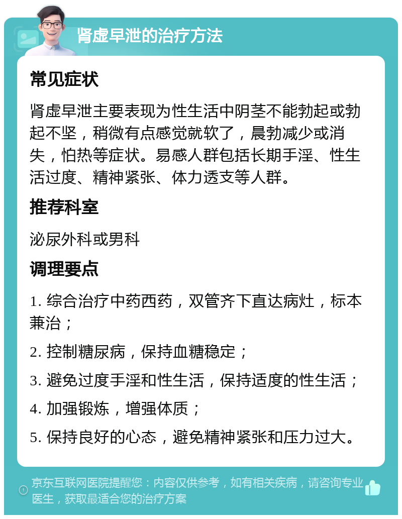 肾虚早泄的治疗方法 常见症状 肾虚早泄主要表现为性生活中阴茎不能勃起或勃起不坚，稍微有点感觉就软了，晨勃减少或消失，怕热等症状。易感人群包括长期手淫、性生活过度、精神紧张、体力透支等人群。 推荐科室 泌尿外科或男科 调理要点 1. 综合治疗中药西药，双管齐下直达病灶，标本兼治； 2. 控制糖尿病，保持血糖稳定； 3. 避免过度手淫和性生活，保持适度的性生活； 4. 加强锻炼，增强体质； 5. 保持良好的心态，避免精神紧张和压力过大。