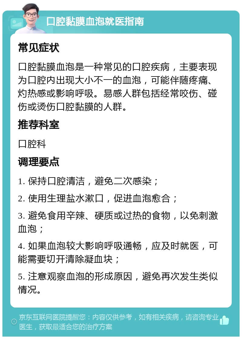 口腔黏膜血泡就医指南 常见症状 口腔黏膜血泡是一种常见的口腔疾病，主要表现为口腔内出现大小不一的血泡，可能伴随疼痛、灼热感或影响呼吸。易感人群包括经常咬伤、碰伤或烫伤口腔黏膜的人群。 推荐科室 口腔科 调理要点 1. 保持口腔清洁，避免二次感染； 2. 使用生理盐水漱口，促进血泡愈合； 3. 避免食用辛辣、硬质或过热的食物，以免刺激血泡； 4. 如果血泡较大影响呼吸通畅，应及时就医，可能需要切开清除凝血块； 5. 注意观察血泡的形成原因，避免再次发生类似情况。