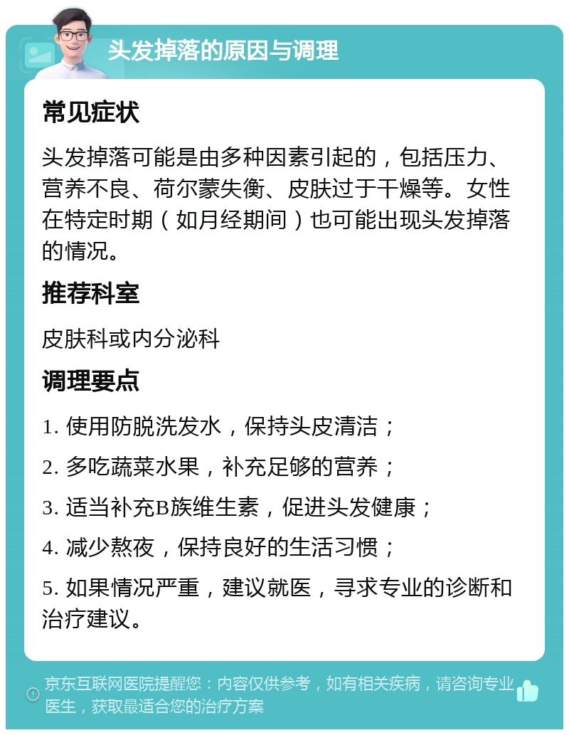 头发掉落的原因与调理 常见症状 头发掉落可能是由多种因素引起的，包括压力、营养不良、荷尔蒙失衡、皮肤过于干燥等。女性在特定时期（如月经期间）也可能出现头发掉落的情况。 推荐科室 皮肤科或内分泌科 调理要点 1. 使用防脱洗发水，保持头皮清洁； 2. 多吃蔬菜水果，补充足够的营养； 3. 适当补充B族维生素，促进头发健康； 4. 减少熬夜，保持良好的生活习惯； 5. 如果情况严重，建议就医，寻求专业的诊断和治疗建议。