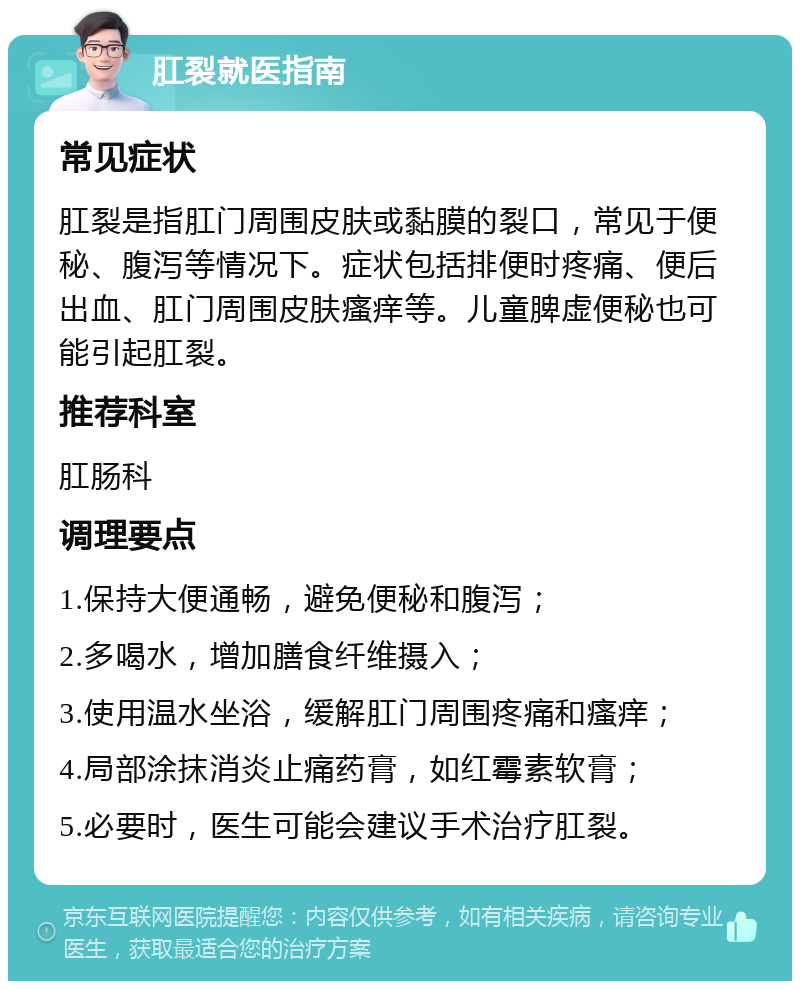 肛裂就医指南 常见症状 肛裂是指肛门周围皮肤或黏膜的裂口，常见于便秘、腹泻等情况下。症状包括排便时疼痛、便后出血、肛门周围皮肤瘙痒等。儿童脾虚便秘也可能引起肛裂。 推荐科室 肛肠科 调理要点 1.保持大便通畅，避免便秘和腹泻； 2.多喝水，增加膳食纤维摄入； 3.使用温水坐浴，缓解肛门周围疼痛和瘙痒； 4.局部涂抹消炎止痛药膏，如红霉素软膏； 5.必要时，医生可能会建议手术治疗肛裂。