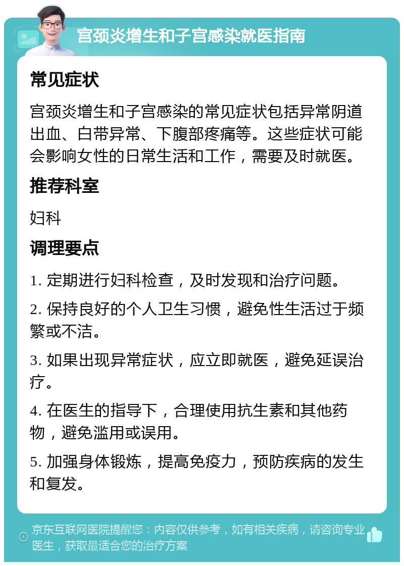 宫颈炎增生和子宫感染就医指南 常见症状 宫颈炎增生和子宫感染的常见症状包括异常阴道出血、白带异常、下腹部疼痛等。这些症状可能会影响女性的日常生活和工作，需要及时就医。 推荐科室 妇科 调理要点 1. 定期进行妇科检查，及时发现和治疗问题。 2. 保持良好的个人卫生习惯，避免性生活过于频繁或不洁。 3. 如果出现异常症状，应立即就医，避免延误治疗。 4. 在医生的指导下，合理使用抗生素和其他药物，避免滥用或误用。 5. 加强身体锻炼，提高免疫力，预防疾病的发生和复发。