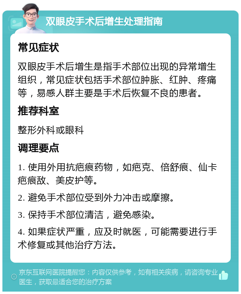 双眼皮手术后增生处理指南 常见症状 双眼皮手术后增生是指手术部位出现的异常增生组织，常见症状包括手术部位肿胀、红肿、疼痛等，易感人群主要是手术后恢复不良的患者。 推荐科室 整形外科或眼科 调理要点 1. 使用外用抗疤痕药物，如疤克、倍舒痕、仙卡疤痕敌、美皮护等。 2. 避免手术部位受到外力冲击或摩擦。 3. 保持手术部位清洁，避免感染。 4. 如果症状严重，应及时就医，可能需要进行手术修复或其他治疗方法。