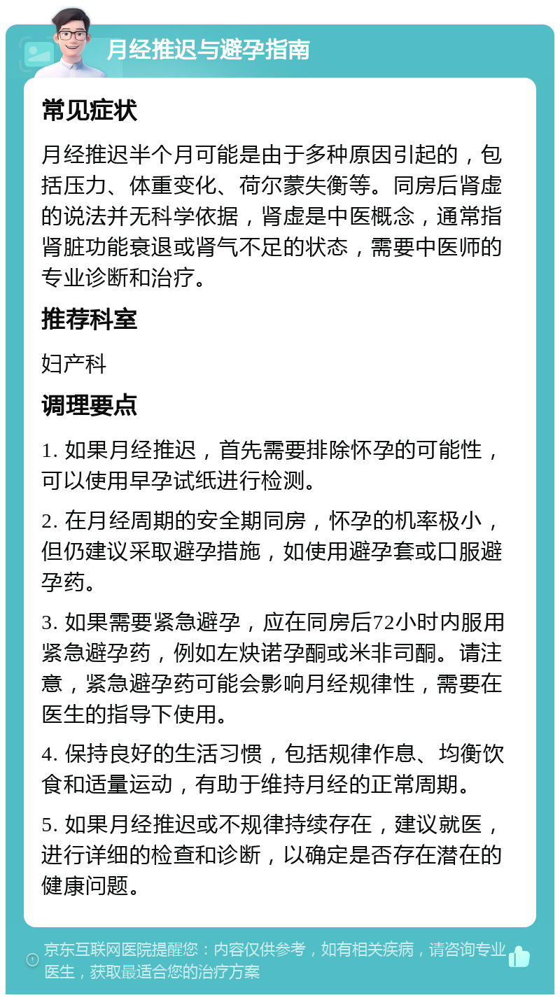 月经推迟与避孕指南 常见症状 月经推迟半个月可能是由于多种原因引起的，包括压力、体重变化、荷尔蒙失衡等。同房后肾虚的说法并无科学依据，肾虚是中医概念，通常指肾脏功能衰退或肾气不足的状态，需要中医师的专业诊断和治疗。 推荐科室 妇产科 调理要点 1. 如果月经推迟，首先需要排除怀孕的可能性，可以使用早孕试纸进行检测。 2. 在月经周期的安全期同房，怀孕的机率极小，但仍建议采取避孕措施，如使用避孕套或口服避孕药。 3. 如果需要紧急避孕，应在同房后72小时内服用紧急避孕药，例如左炔诺孕酮或米非司酮。请注意，紧急避孕药可能会影响月经规律性，需要在医生的指导下使用。 4. 保持良好的生活习惯，包括规律作息、均衡饮食和适量运动，有助于维持月经的正常周期。 5. 如果月经推迟或不规律持续存在，建议就医，进行详细的检查和诊断，以确定是否存在潜在的健康问题。