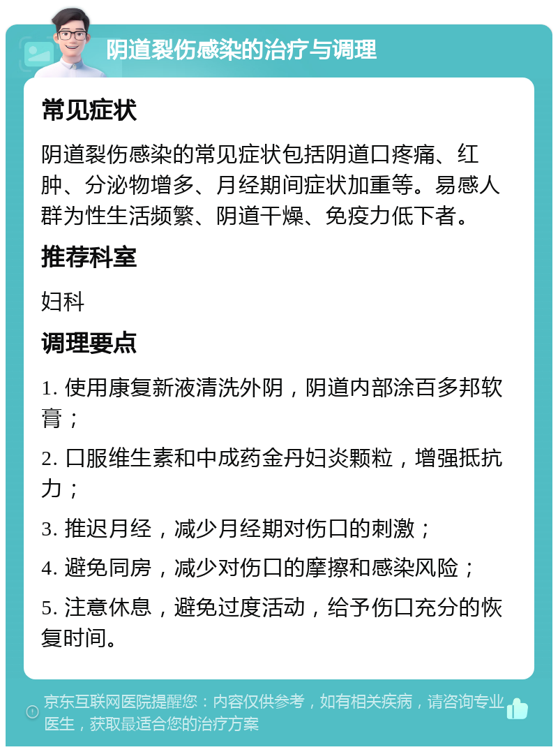 阴道裂伤感染的治疗与调理 常见症状 阴道裂伤感染的常见症状包括阴道口疼痛、红肿、分泌物增多、月经期间症状加重等。易感人群为性生活频繁、阴道干燥、免疫力低下者。 推荐科室 妇科 调理要点 1. 使用康复新液清洗外阴，阴道内部涂百多邦软膏； 2. 口服维生素和中成药金丹妇炎颗粒，增强抵抗力； 3. 推迟月经，减少月经期对伤口的刺激； 4. 避免同房，减少对伤口的摩擦和感染风险； 5. 注意休息，避免过度活动，给予伤口充分的恢复时间。